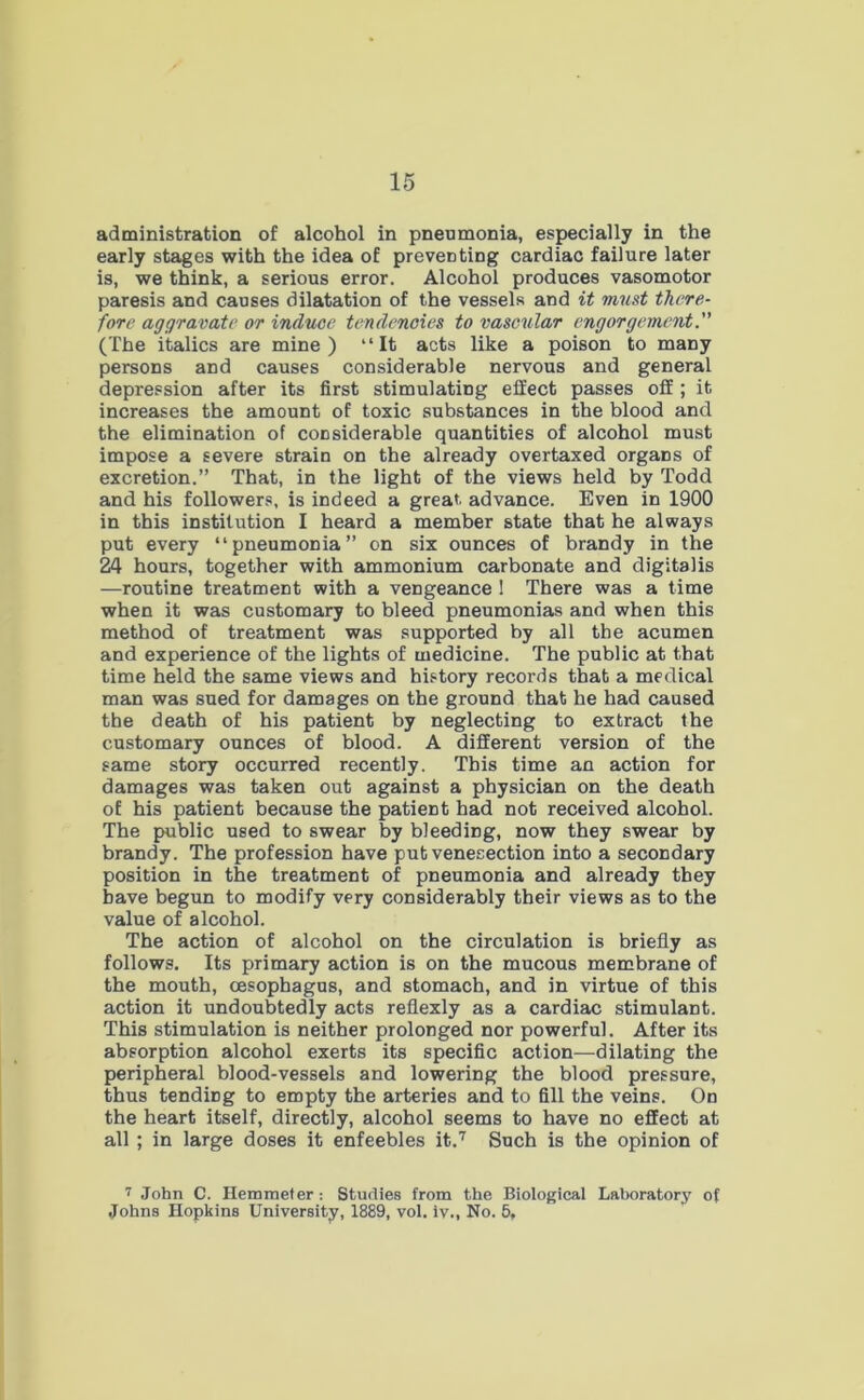 administration of alcohol in pneumonia, especially in the early stages with the idea of preventing cardiac failure later is, we think, a serious error. Alcohol produces vasomotor paresis and causes dilatation of the vessels and it must there- fore aggravate or induce tendencies to vascular engorgement.” (The italics are mine) “It acts like a poison to many persons and causes considerable nervous and general depression after its first stimulating effect passes off ; it increases the amount of toxic substances in the blood and the elimination of considerable quantities of alcohol must impose a severe strain on the already overtaxed organs of excretion.” That, in the light of the views held by Todd and his followers, is indeed a great, advance. Even in 1900 in this institution I heard a member state that he always put every “pneumonia” on six ounces of brandy in the 24 hours, together with ammonium carbonate and digitalis —routine treatment with a vengeance 1 There was a time when it was customary to bleed pneumonias and when this method of treatment was supported by all the acumen and experience of the lights of medicine. The public at that time held the same views and history records that a medical man was sued for damages on the ground that he had caused the death of his patient by neglecting to extract the customary ounces of blood. A different version of the same story occurred recently. This time an action for damages was taken out against a physician on the death of his patient because the patient had not received alcohol. The public used to swear by bleeding, now they swear by brandy. The profession have put venesection into a secondary position in the treatment of pneumonia and already they have begun to modify very considerably their views as to the value of alcohol. The action of alcohol on the circulation is briefly as follows. Its primary action is on the mucous membrane of the mouth, oesophagus, and stomach, and in virtue of this action it undoubtedly acts reflexly as a cardiac stimulant. This stimulation is neither prolonged nor powerful. After its absorption alcohol exerts its specific action—dilating the peripheral blood-vessels and lowering the blood pressure, thus tendirig to empty the arteries and to fill the veins. On the heart itself, directly, alcohol seems to have no effect at all ; in large doses it enfeebles it.7 Such is the opinion of 7 John C. Hemmeter: Studies from the Biological Laboratory of Johns Hopkins University, 1889, vol. iv., No. 5,