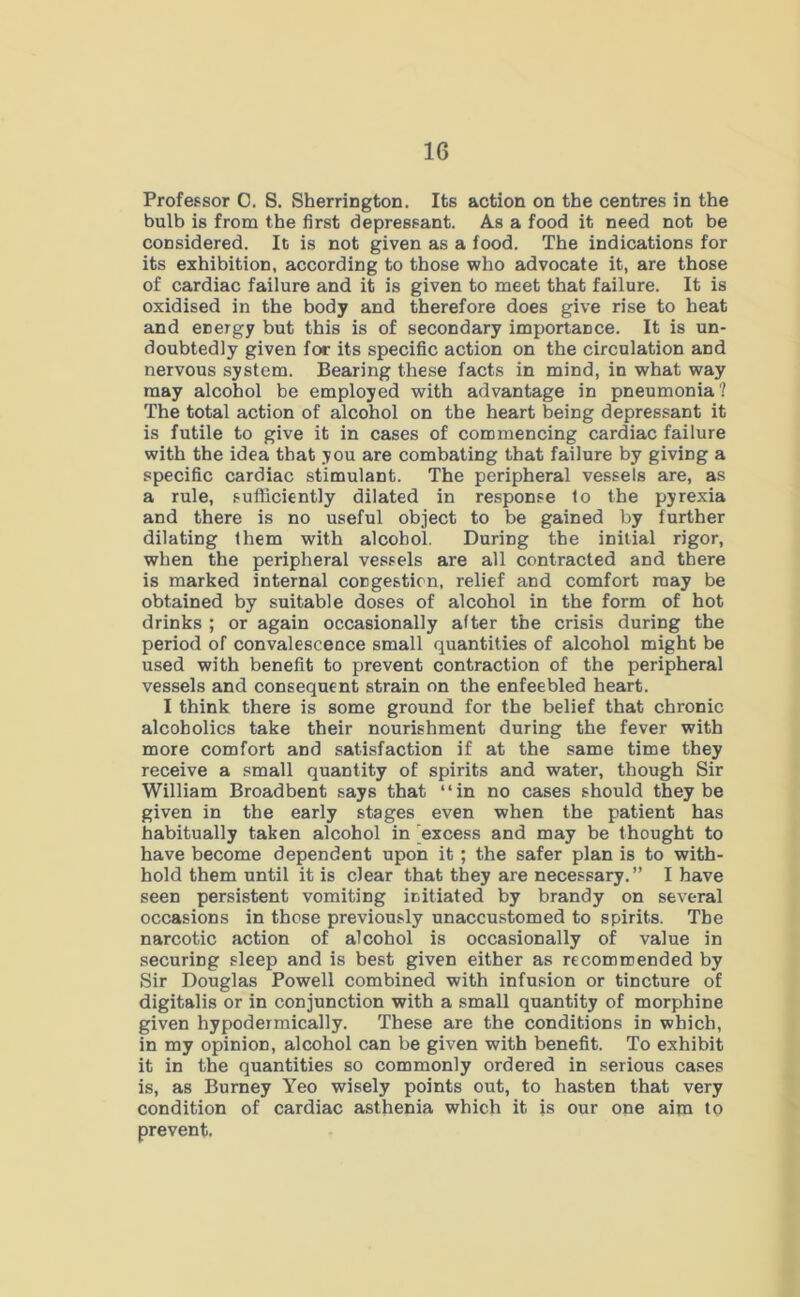 Professor 0. S. Sherrington. Its action on the centres in the bulb is from the first depressant. As a food it need not be considered. It is not given as a food. The indications for its exhibition, according to those who advocate it, are those of cardiac failure and it is given to meet that failure. It is oxidised in the body and therefore does give rise to heat and energy but this is of secondary importance. It is un- doubtedly given for its specific action on the circulation and nervous system. Bearing these facts in mind, in what way may alcohol be employed with advantage in pneumonia? The total action of alcohol on the heart being depressant it is futile to give it in cases of commencing cardiac failure with the idea that you are combating that failure by giving a specific cardiac stimulant. The peripheral vessels are, as a rule, sufficiently dilated in response to the pyrexia and there is no useful object to be gained by further dilating them with alcohol. During the initial rigor, when the peripheral vessels are all contracted and there is marked internal congestion, relief and comfort may be obtained by suitable doses of alcohol in the form of hot drinks ; or again occasionally after the crisis during the period of convalescence small quantities of alcohol might be used with benefit to prevent contraction of the peripheral vessels and consequent strain on the enfeebled heart. I think there is some ground for the belief that chronic alcoholics take their nourishment during the fever with more comfort and satisfaction if at the same time they receive a small quantity of spirits and water, though Sir William Broadbent says that “in no cases should they be given in the early stages even when the patient has habitually taken alcohol in 'excess and may be thought to have become dependent upon it ; the safer plan is to with- hold them until it is clear that they are necessary.” I have seen persistent vomiting initiated by brandy on several occasions in those previously unaccustomed to spirits. The narcotic action of alcohol is occasionally of value in securing sleep and is best given either as recommended by Sir Douglas Powell combined with infusion or tincture of digitalis or in conjunction with a small quantity of morphine given hypodermically. These are the conditions in which, in my opinion, alcohol can be given with benefit. To exhibit it in the quantities so commonly ordered in serious cases is, as Burney Yeo wisely points out, to hasten that very condition of cardiac asthenia which it is our one aim to prevent.
