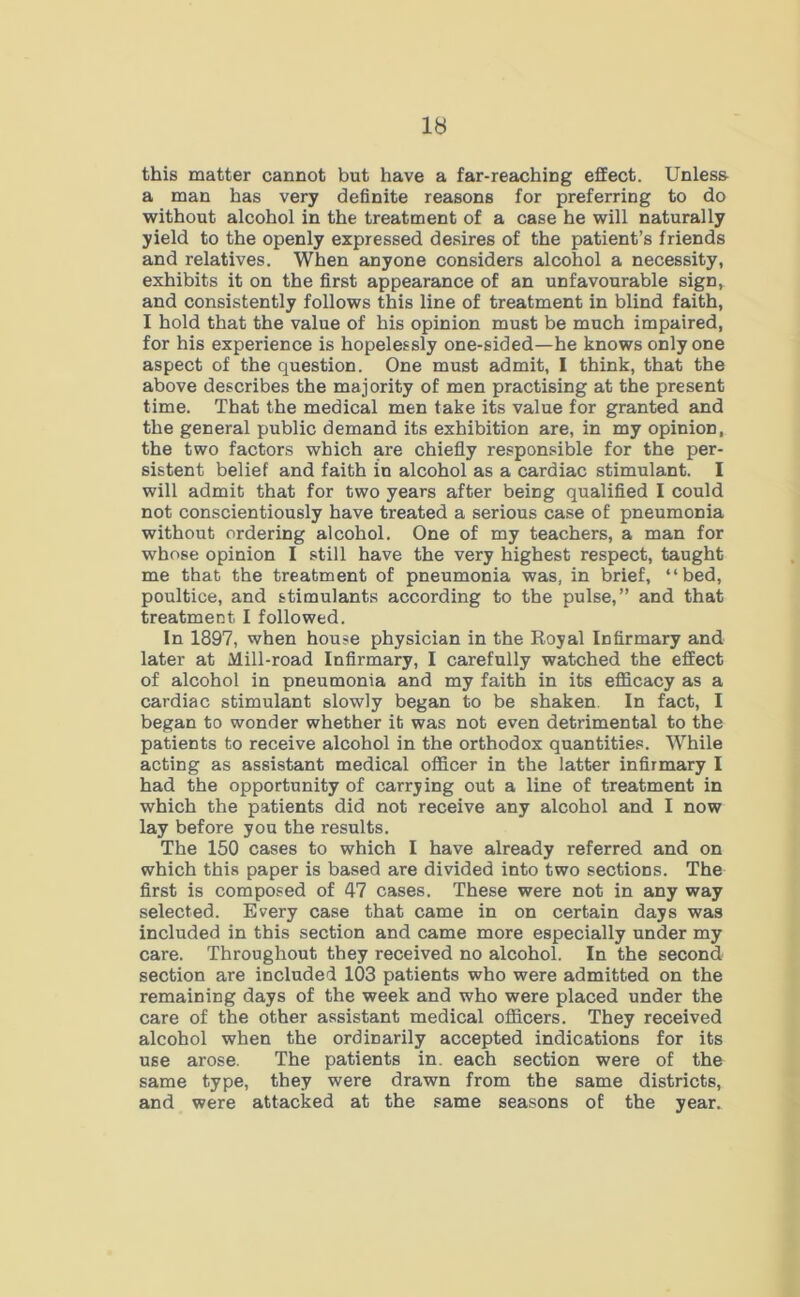 this matter cannot but have a far-reaching effect. Unless a man has very definite reasons for preferring to do without alcohol in the treatment of a case he will naturally yield to the openly expressed desires of the patient’s friends and relatives. When anyone considers alcohol a necessity, exhibits it on the first appearance of an unfavourable sign, and consistently follows this line of treatment in blind faith, I hold that the value of his opinion must be much impaired, for his experience is hopelessly one-sided—he knows only one aspect of the question. One must admit, I think, that the above describes the majority of men practising at the present time. That the medical men take its value for granted and the general public demand its exhibition are, in my opinion, the two factors which are chiefly responsible for the per- sistent belief and faith in alcohol as a cardiac stimulant. I will admit that for two years after being qualified I could not conscientiously have treated a serious case of pneumonia without ordering alcohol. One of my teachers, a man for whose opinion I still have the very highest respect, taught me that the treatment of pneumonia was, in brief, “bed, poultice, and stimulants according to the pulse,” and that treatment. I followed. In 1897, when house physician in the Royal Infirmary and later at Mill-road Infirmary, I carefully watched the effect of alcohol in pneumonia and my faith in its efficacy as a cardiac stimulant slowly began to be shaken In fact, I began to wonder whether it was not even detrimental to the patients to receive alcohol in the orthodox quantities. While acting as assistant medical officer in the latter infirmary I had the opportunity of carrying out a line of treatment in which the patients did not receive any alcohol and I now lay before you the results. The 150 cases to which I have already referred and on which this paper is based are divided into two sections. The first is composed of 47 cases. These were not in any way selected. Every case that came in on certain days was included in this section and came more especially under my care. Throughout they received no alcohol. In the second section are included 103 patients who were admitted on the remaining days of the week and who were placed under the care of the other assistant medical officers. They received alcohol when the ordinarily accepted indications for its use arose. The patients in. each section were of the same type, they were drawn from the same districts, and were attacked at the same seasons of the year.