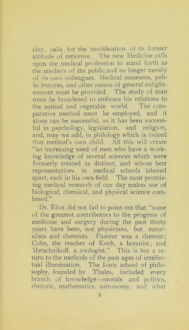 play, calls for the modification of its former attitude of reticence. The new Aledicine calls upon the medical profession to stand forth as the teachers of the public,and no longer merely of Its own colleagues. Medical museums, pub- lic lectures, and other means of general enlight- enment must be provided. The study of man must be broadened to embrace his relations to the animal and vegetable world. The com- parative method must be employed, and it alone can be successful, as it has been success- ful in psychology, legislation, and religion, and, may we add, in philology which is indeed that method’s own child. All this will create “an increasing need of men who have a work- ing knowledge of several sciences which were formerly treated as distinct, and whose best representatives in medical schools labored apart, each in his own field. The most promis- ing medical research of our day makes use of biological, chemical, and physical science com- bined.” Dr. Eliot did not fail to point out that “some of the greatest contributors to the progress of medicine and surgery during the past thirty years have been, not physicians, but natur- alists and chemists. Pasteur was a chemist; Cohn, the teacher of Koch, a botanist; and Metschnikoff, a zoologist.” This is but a re- turn to the methods of the past ages of intellec- tual illumination. The Ionic school of philo- sophy. founded by Thales, included every branch of knowledge—morals and politics, rhetoric, mathematics, astronomy, and what