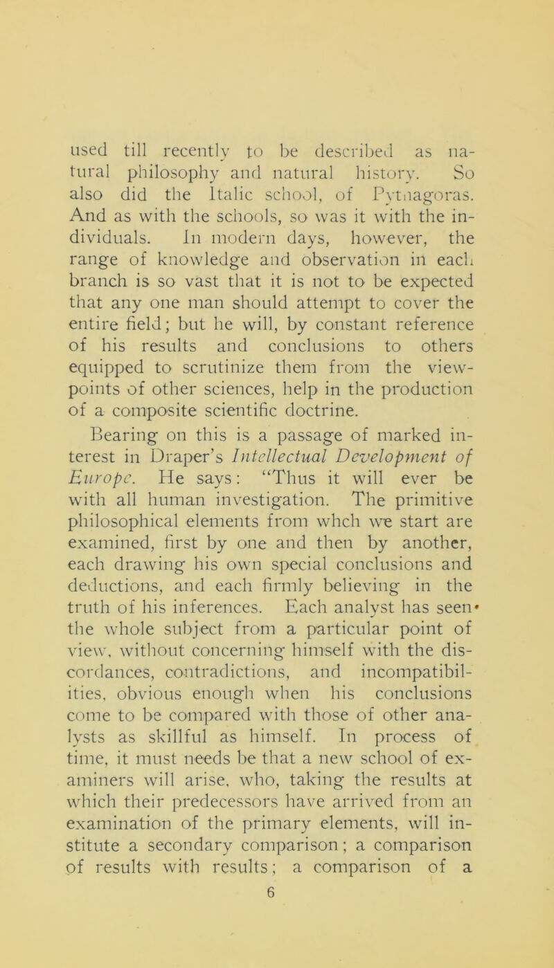 used till recently to be described as na- tural philosophy and natural history. So also did the Italic school, of Pvtnag'oras. And as with the schools, so was it with the in- dividuals. In modern days, however, the range of knowledge and observation in each branch is so vast that it is not to be expected that any one man should attempt to cover the entire field; but he will, by constant reference of his results and conclusions to others equipped to scrutinize them from the view- points of other sciences, help in the production of a composite scientific doctrine. Bearing on this is a passage of marked in- terest in Draper’s Intellectual Development of Europe. He says: “Thus it will ever be with all human investigation. The primitive philosophical elements from whch we start are examined, first by one and then by another, each drawing his own special conclusions and deductions, and each firmly believing in the truth of his inferences. Each analyst has seen* the whole subject from a particular point of view, without concerning himself with the dis- cordances, contradictions, and incompatibil- ities. obvious enough when his conclusions come to be compared with those of other ana- lysts as skillful as himself. In process of time, it must needs be that a new school of ex- aminers will arise, who, taking the results at which their predecessors have arrived from an examination of the primary elements, will in- stitute a secondary comparison; a comparison of results with results: a comparison of a