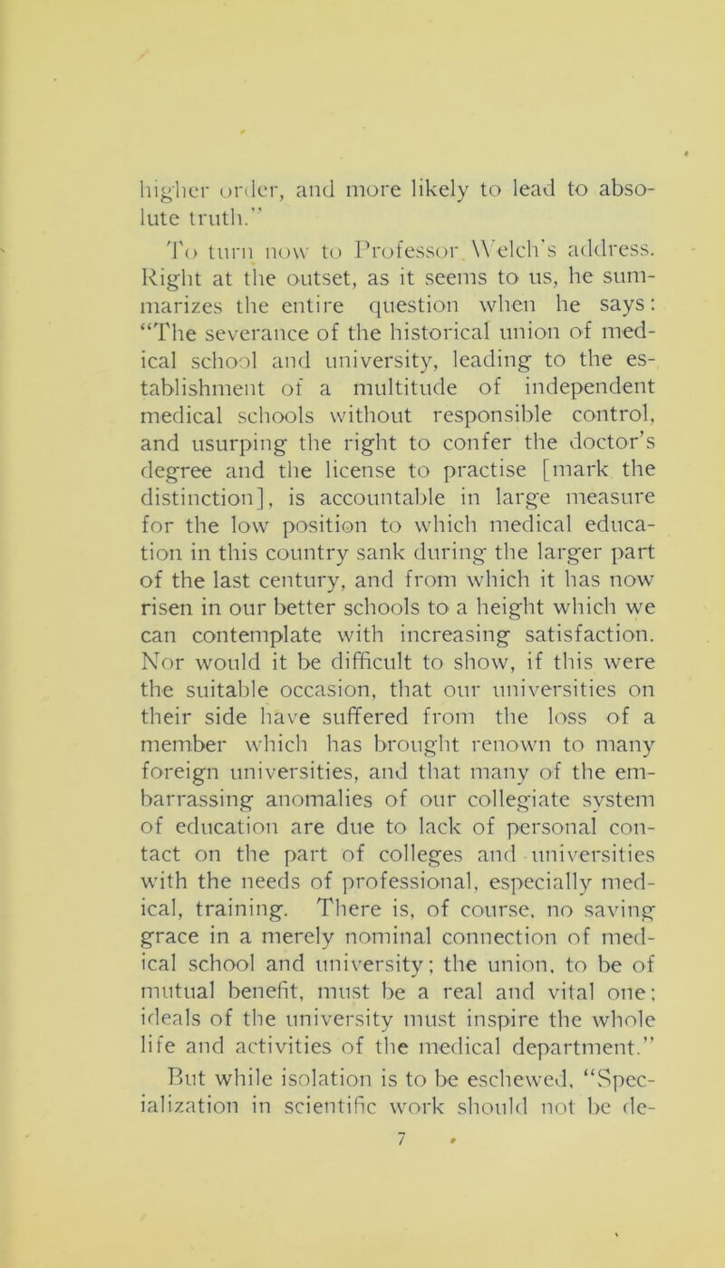 lii<^iicr oi'ilcr, and more likely to lead to abso- lute truth.” 'J'o turn now to Professor W elch's address. Right at the outset, as it seems tO' us, he sum- marizes the entire question when he says: “The severance of the historical union of med- ical school and university, leading to the es- tablishment of a multitude of independent medical schools without responsible control, and usurping the right to confer the doctor’s degree and the license to practise [mark the distinction], is accountable in large measure for the low position to which medical educa- tion in this country sank during the larger part of the last century, and from which it has now risen in our better schools to a height which we can contemplate with increasing satisfaction. Nor would it be difficult to show, if this were the suitable occasion, that our universities on their side have suffered from the loss of a member which has brought renown to many foreign universities, and that many of the em- barrassing anomalies of our collegiate system of education are due to lack of personal con- tact on the part of colleges and universities with the needs of professional, especially med- ical, training. There is, of course, no saving grace in a merely nominal connection of med- ical school and university; the union, to be of mutual benefit, must be a real and vital one; ideals of the university must inspire the whole life and activities of the medical department.” But while isolation is to be eschewed. “Spec- ialization in scientific work shc'»uld not be de-