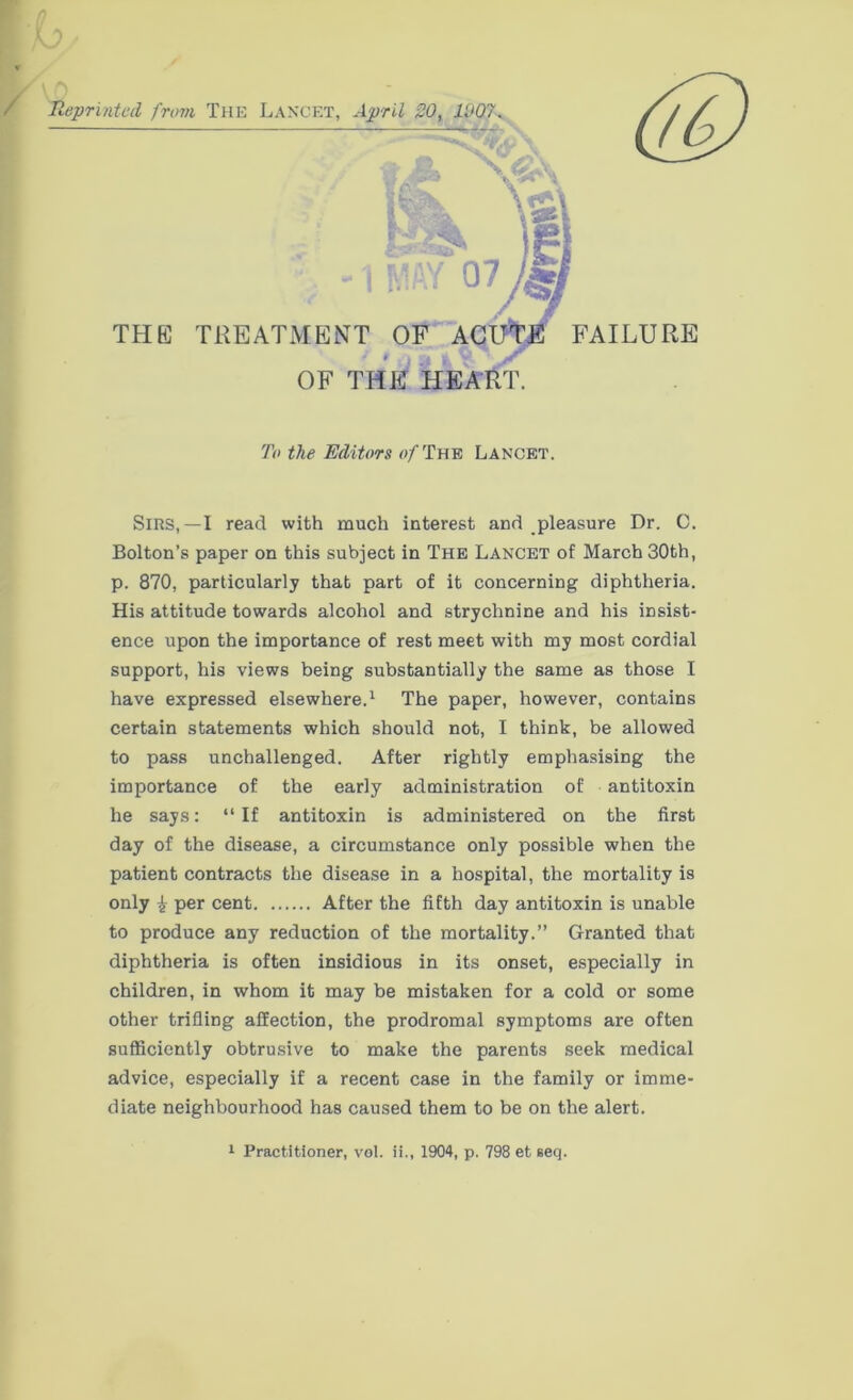 To the Editors »/The Lancet. Sirs,—I read with much interest and pleasure Dr. C. Bolton’s paper on this subject in The Lancet of March 30th, p. 870, particularly that part of it concerning diphtheria. His attitude towards alcohol and strychnine and his insist- ence upon the importance of rest meet with my most cordial support, his views being substantially the same as those I have expressed elsewhere.1 The paper, however, contains certain statements which should not, I think, be allowed to pass unchallenged. After rightly emphasising the importance of the early administration of antitoxin he says: “If antitoxin is administered on the first day of the disease, a circumstance only possible when the patient contracts the disease in a hospital, the mortality is only £ per cent After the fifth day antitoxin is unable to produce any reduction of the mortality.” Granted that diphtheria is often insidious in its onset, especially in children, in whom it may be mistaken for a cold or some other trifling affection, the prodromal symptoms are often sufficiently obtrusive to make the parents seek medical advice, especially if a recent case in the family or imme- diate neighbourhood has caused them to be on the alert.