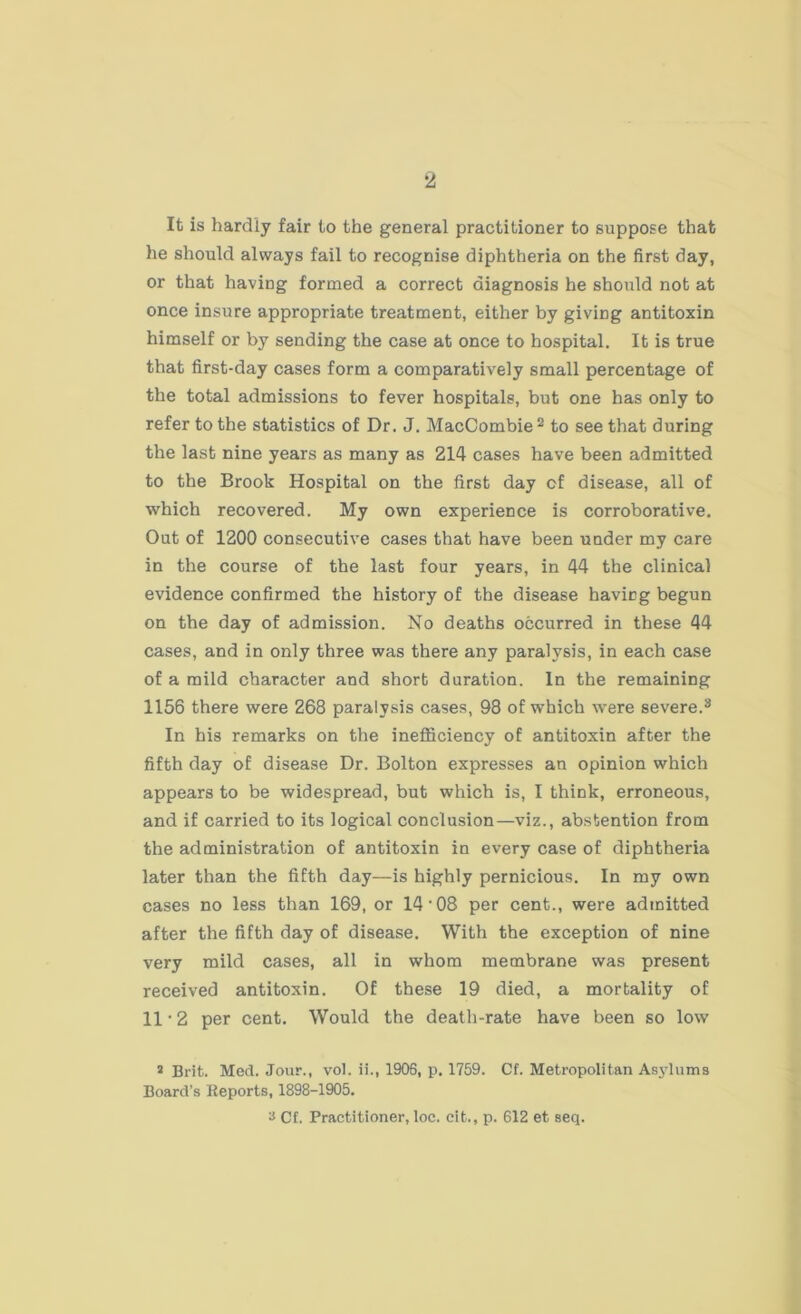 It is hardly fair to the general practitioner to suppose that he should always fail to recognise diphtheria on the first day, or that having formed a correct diagnosis he should not at once insure appropriate treatment, either by giving antitoxin himself or by sending the case at once to hospital. It is true that first-day cases form a comparatively small percentage of the total admissions to fever hospitals, but one has only to refer to the statistics of Dr. J. MacCombie2 to see that during the last nine years as many as 214 cases have been admitted to the Brook Hospital on the first day of disease, all of which recovered. My own experience is corroborative. Out of 1200 consecutive cases that have been under my care in the course of the last four years, in 44 the clinical evidence confirmed the history of the disease having begun on the day of admission. No deaths occurred in these 44 cases, and in only three was there any paralysis, in each case of a mild character and short duration. In the remaining 1156 there were 268 paralysis cases, 98 of which were severe.3 In his remarks on the inefficiency of antitoxin after the fifth day of disease Dr. Bolton expresses an opinion which appears to be widespread, but which is, I think, erroneous, and if carried to its logical conclusion—viz., abstention from the administration of antitoxin in every case of diphtheria later than the fifth day—is highly pernicious. In my own cases no less than 169, or 14 • 08 per cent., were admitted after the fifth day of disease. With the exception of nine very mild cases, all in whom membrane was present received antitoxin. Of these 19 died, a mortality of 11 • 2 per cent. Would the death-rate have been so low 3 Brit. Med. Jour., vol. ii., 1906, p. 1759. Cf. Metropolitan Asylums Board's Keports, 1898-1905. ■i Cf. Practitioner, loc. cit., p. 612 et seq.