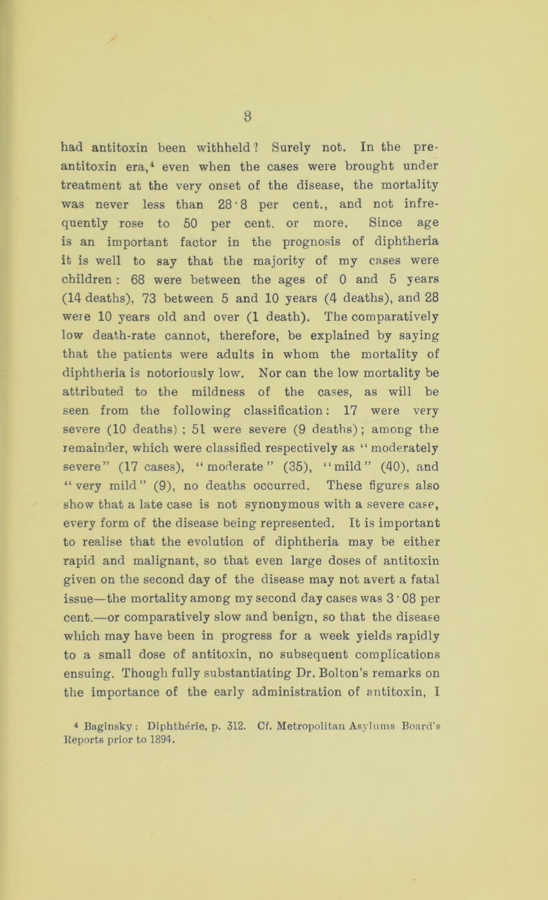 8 had antitoxin been withheld? Surely not. In the pre- antitoxin era,4 even when the cases were brought under treatment at the very onset of the disease, the mortality was never less than 28- 8 per cent., and not infre- quently rose to 50 per cent, or more. Since age is an important factor in the prognosis of diphtheria it is well to say that the majority of my cases were children : 68 were between the ages of 0 and 5 years (14 deaths), 73 between 5 and 10 years (4 deaths), and 28 were 10 years old and over (1 death). The comparatively low death-rate cannot, therefore, be explained by saying that the patients were adults in whom the mortality of diphtheria is notoriously low. Nor can the low mortality be attributed to the mildness of the cases, as will be seen from the following classification: 17 were very severe (10 deaths) ; 51 were severe (9 deaths); among the remainder, which were classified respectively as “ moderately severe” (17 cases), “moderate” (35), “mild” (40), and “very mild” (9), no deaths occurred. These figures also show that a late case is not synonymous with a severe case, every form of the disease being represented. It is important to realise that the evolution of diphtheria may be either rapid and malignant, so that even large doses of antitoxin given on the second day of the disease may not avert a fatal issue—the mortality among my second day cases was 3 * 08 per cent.—or comparatively slow and benign, so that the disease which may have been in progress for a week yields rapidly to a small dose of antitoxin, no subsequent complications ensuing. Though fully substantiating Dr. Bolton’s remarks on the importance of the early administration of antitoxin, I 4Baginsky: Diphtherie, p. 312. Cf. Metropolitan Asylums Board's Reports prior to 1894.