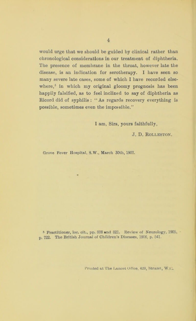 would urge that we should be guided by clinical rather than chronological considerations in our treatment of diphtheria. The presence of membrane in the throat, however late the disease, is an indication for serotherapy. I have seen so many severe late cases, some of which I have recorded else- where,5 in which my original gloomy prognosis has been happily falsified, as to feel inclined to say of diphtheria as Ricord did of syphilis: “As regards recovery everything is possible, sometimes even the impossible.” I am, Sirs, yours faithfully, J. D. Rolleston. Grove Fever Hospital, 3.W., March 30th, 1907. 5 Practitioner, loc. cit., pp. 808 and 821. Review of Neurology, 1905, • p. 722. The British Journal of Children’s Diseases, 1906, p. 541. Fruited at'L'be Lancet Oilice, 423, Strano, W.C.