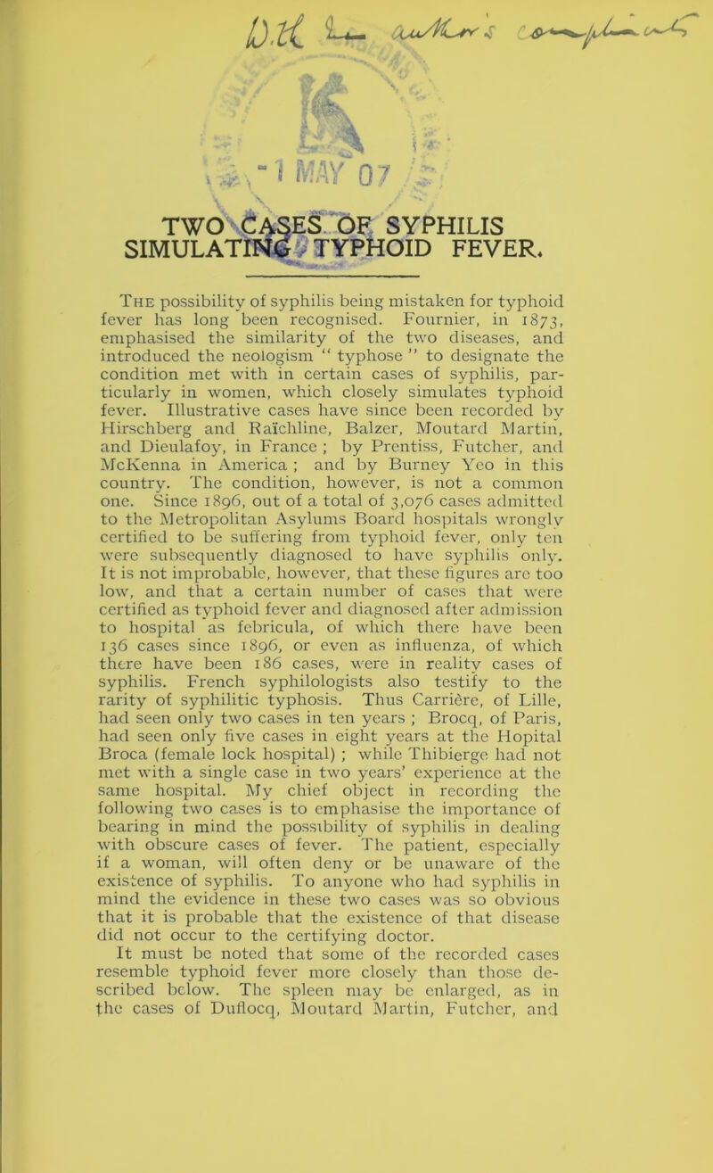 V^' JL., I .-♦•■- . 1 MAY 07 \. TWO Cases. OF syphilis SIHULATIW&# TYPHOID FEVER. The possibility of syphilis being mistaken for typhoid fever has long been recognised. Fournier, in 1873, emphasised the similarity of the two diseases, and introduced the neologism “ typhose ” to designate the condition met with in certain cases of syphilis, par- ticularly in women, which closely simulates typhoid fever. Illustrative cases have since been recorded by Hirschberg and Ea’ichlinc, Balzer, Moutard Martin, and Dieulafoy, in France ; by Prentiss, Futcher, and McKenna in America ; and by Burney Yco in this country. The condition, however, is not a common one. Since 1896, out of a total of 3,076 cases admitted to the Metropolitan Asylums Board hospitals wronglv certified to be suffering from typhoid fever, only ten were subsequently diagnosed to have syphilis only. It is not improbable, however, that these figures are too low, and that a certain number of cases that were certified as typhoid fever and diagnosed after admission to hospital as fcbricula, of which there have been 136 cases since 1896, or even as iniiuenza, of which there have been 186 ca.ses, were in reality cases of syphilis. French syphilologists also testify to the rarity of syphilitic typhosis. Thus Carriere, of Lille, had seen only two cases in ten years ; Brocq, of Paris, had seen only five cases in eight years at the Hopital Broca (female lock hospital) ; while Thibiergo had not met with a single case in two years’ experience at the same hospital. My chief object in recording the following two cases is to emphasise the importance of bearing in mind the possibility of syphilis in dealing with obscure cases of fever. The patient, especially if a woman, will often deny or be unaware of the existence of syphilis. To anyone who had syphilis in mind the evidence in these two cases was so obvious that it is probable that the existence of that disease did not occur to the certifying doctor. It must be noted that some of the recorded cases resemble typhoid fever more closely than those de- scribed below. The spleen may be enlarged, as in the cases of Dutlocq, Moutard Martin, Futcher, and