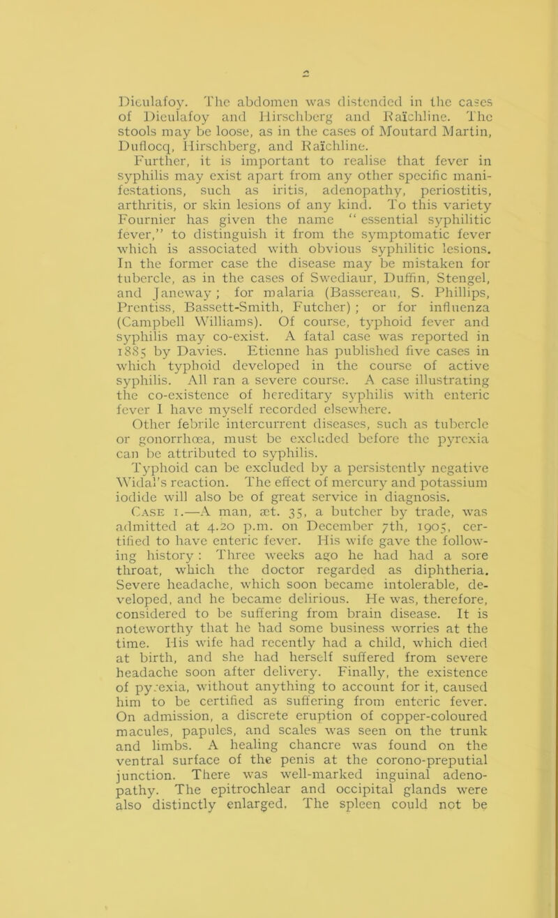 I^ieulafoy. Tlie abdomen was distended in tlic cases of Dieulafoy and Ilirschberg and Kaichline. The stools may be loose, as in the cases of INIoiitard Martin, Dullocq, Ilirschberg, and Kaichline. Further, it is important to realise that fever in syphilis may exist apart from any other specific mani- festations, such as iritis, adenopathy, periostitis, artliritis, or skin lesions of any kind. To this variety Fournier has given the name “ essential syphilitic fever,” to distinguish it from the symptomatic fever which is associated with obvious syphilitic lesions. In the former case the disease may be mistaken for tubercle, as in the cases of Swediaur, Duffin, Stengel, and Janeway; for malaria (Bassereau, S. Phillips, Prentiss, Bassett-Smith, Futcher) ; or for influenza (Campbell Williams). Of course, tj’phoid fever and syphilis may co-exist. A fatal case was reported in i8.S5 by Davies. Etienne has published five cases in which typhoid developed in the course of active syphilis. All ran a severe course. A case illustrating the co-existence of hereditary syphilis with enteric fever I have myself recorded elsewhere. Other febrile intcrcurrent diseases, such as tubercle or gonorrhoea, must be excluded before the pyrexia can be attributed to sjqDhilis. Typhoid can be excluded by a persistently negative Widal’s reaction. The effect of mercurj' and potassium iodide will also be of great service in diagnosis. Case i.—A man, a;t. 35, a butcher bj' trade, was admitted at 4.20 p.m. on December 7th, 1905, cer- tified to have enteric fever. His wife gave the follow- ing history : Three weeks ago he had had a sore throat, which the doctor regarded as diphtheria. Severe headache, which soon became intolerable, de- veloped, and he became delirious. He was, therefore, considered to be suffering from brain disease. It is noteworthy that he had some business worries at the time. His wife had recently had a child, which died at birth, and she had herself suffered from severe headache soon after delivery. Finally, the existence of py.exia, without anything to account for it, caused him to be certified as suffering from enteric fever. On admission, a discrete eruption of copper-coloured macules, papules, and scales was seen on the trunk and limbs. A healing chancre was found on the ventral surface of the penis at the corono-preputial junction. There was well-marked inguinal adeno- pathy. The epitrochlear and occipital glands were also distinctly enlarged. The spleen could not be