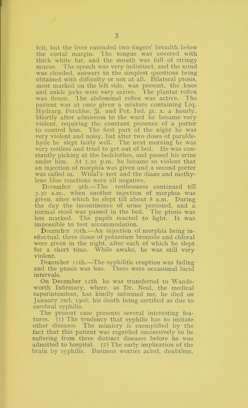 felt, but the liver extended two fingers’ breadth below the costal margin. 'I he tongue was covered with thick white fur, and the mouth was full of stringy mucus. The speech was very indistinct, and the mind was clouded, answers to the simplest questions being obtained with difficulty or not at all. Bilateral ptosis, most marked on the left side, was present, the [knee and ankle jerks were very active. 'J he plantar reflex was flexor. Ihe abdominal reflex was active. The patient was at once given a mixture containing Liq. Hydrarg. Perchlor. ji. and Pot. lod. gr. x. 4 hourly. Shortly after admission to the ward he became very violent, requiring the constant presence of a porter to control him. The first part of the night he was very violent and noisy, but after two doses of paralde- hyde he slept fairly well. The next morning he was very restless and tried to get out of bed. He was con- stantly picking at the bedclothes, and passed his urine under him. At 5.30 p.m. he became so violent that an injection of morphia was given and a second porter was called in. Widal’s test and the diazo and methy- lene blue reactions were all negative. December 9th.—The restlessness continued till 3.30 a.m., when another injection of morphia was given, after which he slept till about 8 a.m. During the day the incontinence of urine persisted, and a normal stool was passed in the bed. The ptosis was less marked. The pupils reacted to light. It was impossible to test accommodation. December loth.—An injection of morphia being in- eflectual, three doses of potassium bromide and chloral were given in the night, after each of which he slept for a short time. While awake, he was still very violent. December nth.—The syphilitic eruption was fading and the ptosis was less. There were occasional lucid intervals. On December 12th he was transferred to Wands- worth Infirmary, where, as Dr. Neal, the medical superintendent, has kindly informed me, he died on January 2nd, 1906, his death being certified as due to cerebral syphilis. The present case presents several interesting fea- tures. (i) The tendency that syphilis has to imitate other diseases. The mimicry is exemplified by the fact that this patient was regarded successively to be suffering from three distinct diseases before he was admitted to hospital. (2) The early implication of the brain by syphilis. Business worries acted, doubtless.