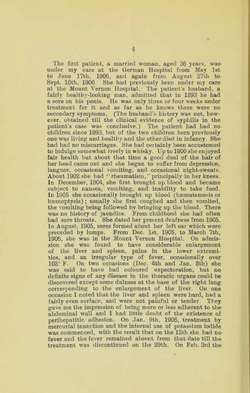 The first patient, a married woman, aged 36 years, was under my care at the German Hospital from May 1st to June 17th, 1906, and again from August 27th to Sept. 10th, 1906. She had previously been under my care at the Mount Vernon Hospital. The patient’s husband, a fairly healthy-looking man, admitted that in 1893 he had a sore on his penis. He was only three or four weeks under treatment for it and as far as he knows there were no secondary symptoms. (The husband’s history was not, how- ever, obtained till the clinical evidence of syphilis in the patient's case was conclusive.) The patient had had no children since 1893, but of the two children born previously one was living and healthy and the other died in infancy. She had had no miscarriages. She had ceitainly been accustomed to indulge somewhat Ireely in whisky. Up to 1900 she enjoyed fair health but about that time a good deal of the hair of her head came out and she began to suffer from depression, languor, occasional vomiting, and occasional night-sweats. About 1902 she had “rheumatism,” principally in her knees. In December, 1904, she first brought up blood and became subject to nausea, vomiting, and inability to take food. In 1905 she occasionally brought up blood (hsematemesis or hasmoptysis) ; usually she first coughed and then vomited, the vomiting being followed by bringing up the blood. There was no history of jaundice. From childhood she had often had sore throats. She dated her present deafness from 1905. In August, 1905, sores formed about her left ear which were preceded by lumps. From Dec. 1st, 1905, to March 7th, 1906, she was in the Mount Vernon Hospital. On admis- sion she was found to have considerable enlargement of the liver and spleen, pains in the lower extremi- ties, and an irregular type of fever, occasionally over 102° F. On two occasions (Dec. 4th and Jan. 8th) she was said to have had coloured expectoration, but no definite signs of any disease in the thoracic organs could be discovered except some dulness at the base of the right lung corresponding to the enlargement of the liver. On one occasion I noted that the liver and spleen were hard, had a fairly even surface, and were not painful or tender. Tfiey gave me the impression of being more or less adherent to the abdominal wall and I had little doubt of the existence of perihepatitic adhesion. On Jan. 9th, 1906, treatment by mercurial inunction and the internal use of potassium iodide was commenced, with the result that on the 12th she had no fever and the fever remained absent from that date till the treatment was discontinued on the 29th. On Feb. 3rd the