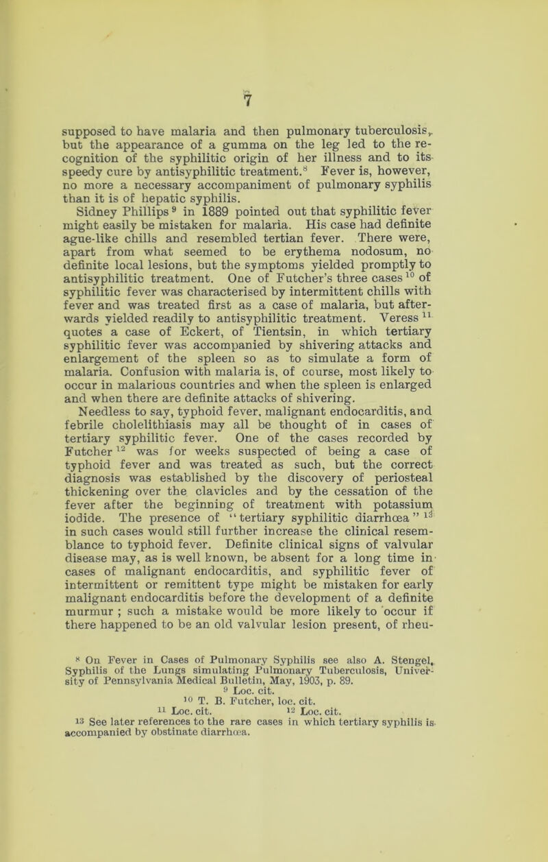 supposed to have malaria and then pulmonary tuberculosis,, but the appearance of a gumma on the leg led to the re- cognition of the syphilitic origin of her illness and to its speedy cure by antisyphilitic treatment.8 Fever is, however, no more a necessary accompaniment of pulmonary syphilis than it is of hepatic syphilis. Sidney Phillips 9 in 1889 pointed out that syphilitic fever might easily be mistaken for malaria. His case had definite ague-like chills and resembled tertian fever. There were, apart from what seemed to be erythema nodosum, no definite local lesions, but the symptoms yielded promptly to antisyphilitic treatment. One of Futcher’s three cases10 of syphilitic fever was characterised by intermittent chills with fever and was treated first as a case of malaria, but after- wards yielded readily to antisyphilitic treatment. Veress 11 quotes a case of Eckert, of Tientsin, in which tertiary syphilitic fever was accompanied by shivering attacks and enlargement of the spleen so as to simulate a form of malaria. Confusion with malaria is, of course, most likely to occur in malarious countries and when the spleen is enlarged and when there are definite attacks of shivering. Needless to say, typhoid fever, malignant endocarditis, and febrile cholelithiasis may all be thought of in cases of tertiary syphilitic fever. One of the cases recorded by Futcher12 was for weeks suspected of being a case of typhoid fever and was treated as such, but the correct diagnosis was established by the discovery of periosteal thickening over the clavicles and by the cessation of the fever after the beginning of treatment with potassium iodide. The presence of “tertiary syphilitic diarrhoea ” 13 in such cases would still further increase the clinical resem- blance to typhoid fever. Definite clinical signs of valvular disease may, as is well known, be absent for a long time in' cases of malignant endocarditis, and syphilitic fever of intermittent or remittent type might be mistaken for early malignant endocarditis before the development of a definite murmur ; such a mistake would be more likely to occur if there happened to be an old valvular lesion present, of rheu- * On Fever in Cases of Pulmonary Syphilis see also A. Stengel, Syphilis of the Lungs simulating Pulmonary Tuberculosis, Univer- sity of Pennsylvania Medical Bulletin, May, 1903, p. 89. 9 Loc. cit. 10 T. B. Futcher, loc. cit. 11 Loc. cit. 12 Loc. cit. !3 See later references to the rare cases in which tertiary syphilis is accompanied by obstinate diarrhoea.