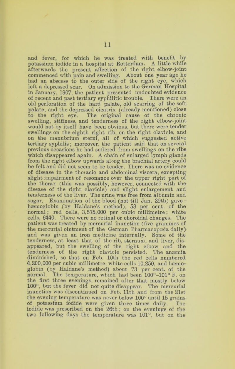 and fever, for which he was treated with benefit by potassium iodide in a hospital at Rotterdam. A little while afterwards the present affection of the right elbow-joint commenced with pain and swelling. About one year ago he had an abscess to the outer side of the right eye, which left a depressed scar. On admission to the German Hospital in January, 1907, the patient presented undoubted evidence of recent and past tertiary syphilitic trouble. There were an old perforation of the hard palate, old scarring of the soft palate, and the depressed cicatrix (already mentioned) close to the right eye. The original cause of the chronic swelling, stiffness, and tenderness of the right elbow-joint would not by itself have been obvious, but there were tender swellings on the eighth right rib, on the right clavicle, and on the manubrium sterni, all of which suggested active tertiary syphilis; moreover, the patient said that on several previous occasions he had suffered from swellings on the ribs which disappeared again. A chain of enlarged lymph glands from the right elbow upwards along the brachial artery could be felt and did not seem to be tender. There was no evidence of disease in the thmacic and abdominal viscera, excepting slight impairment of resonance over the upper right part of the thorax (this was possibly, however, connected with the disease of the right clavicle) and slight enlargement and tenderness of the liver. The urine was free from albumin and sugar. Examination of the blood (not till Jan. 29th) gave : haemoglobin (by Haldane’s method), 58 per cent, of the normal; red cells, 3,575,000 per cubic millimetre; white cells, 6440. There were no retinal or choroidal changes. The patient was treated by mercurial inunction (five grammes of the mercurial ointment of the German Pharmacopoeia daily) and was given an iron medicine internally. Some of the tenderness, at least that of the rib, sternum, and liver, dis- appeared, but the swelling of the right elbow and the tenderness of the right clavicle persisted. The anaemia diminished, so that on Feb. 10th the red cells numbered 4,200,000 per cubic millimetre, white cells 10,250, and haemo- globin (by Haldane’s method) about 73 per cent, of the normal. The temperature, which had been 100°-101°F. on the first three evenings, remained after that mostly below 100°, but the fever did not quite disappear. The mercurial inunction was discontinued on Feb. 11th and from the 21st the evening temperature was never below 100° until 15 grains of potassium iodide were given three times daily. The iodide was prescribed on the 26th ; on the evenings of the two following days the temperature was 101°, but on the