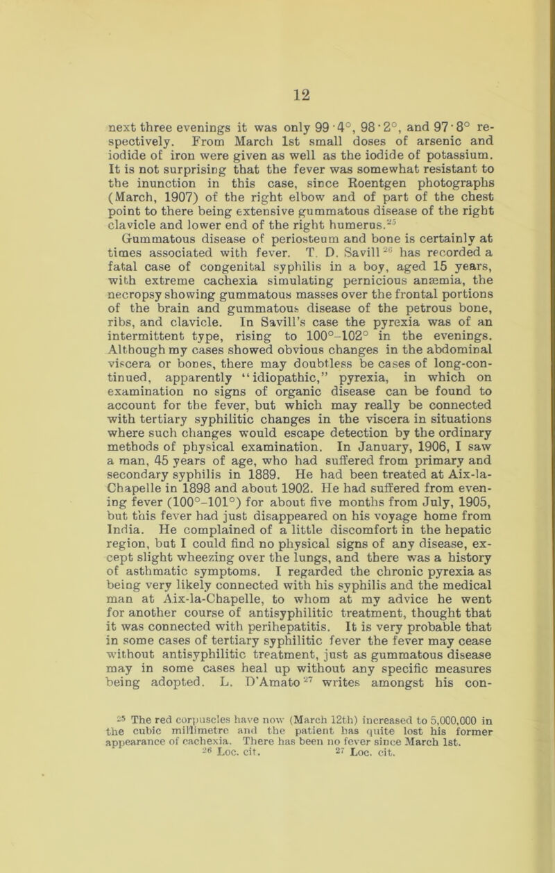 next three evenings it was only 99 4°, 98'2°, and 97'8° re- spectively. From March 1st small doses of arsenic and iodide of iron were given as well as the iodide of potassium. It is not surprising that the fever was somewhat resistant to the inunction in this case, since Roentgen photographs (March, 1907) of the right elbow and of part of the chest point to there being extensive gummatous disease of the right clavicle and lower end of the right humerus.25 Gummatous disease of periosteum and bone is certainly at times associated with fever. T. D. Savill20 has recorded a fatal case of congenital syphilis in a boy, aged 15 years, with extreme cachexia simulating pernicious anaemia, the necropsy showing gummatous masses over the frontal portions of the brain and gummatous disease of the petrous bone, ribs, and clavicle. In Savill’s case the pyrexia was of an intermittent type, rising to 100°-102° in the evenings. Although my cases showed obvious changes in the abdominal viscera or bones, there may doubtless be cases of long-con- tinued, apparently “idiopathic,” pyrexia, in which on examination no signs of organic disease can be found to account for the fever, but which may really be connected with tertiary syphilitic changes in the viscera in situations where such changes would escape detection by the ordinary methods of physical examination. In January, 1906, I saw a man, 45 years of age, who had suffered from primary and secondary syphilis in 1889. He had been treated at Aix-la- Chapelle in 1898 and about 1902. He had suffered from even- ing fever (100°-101°) for about five months from July, 1905, but this fever had just disappeared on his voyage home from India. He complained of a little discomfort in the hepatic region, but I could find no physical signs of any disease, ex- cept slight wheezing over the lungs, and there was a history of asthmatic symptoms. I regarded the chronic pyrexia as being very likely connected with his syphilis and the medical man at Aix-la-Cbapelle, to whom at my advice he went for another course of antisyphilitic treatment, thought that it was connected with perihepatitis. It is very probable that in some cases of tertiary syphilitic fever the fever may cease -without antisyphilitic treatment, just as gummatous disease may in some cases heal up without any specific measures being adopted. L. D'Amato27 writes amongst his con- 2* The red corpuscles have now (March 12th) increased to 5,000,000 in the cubic millimetre and the patient has quite lost his former appearance of cachexia. There has been no fever siDce March 1st. 26 Loc. cit. 2? Loc.