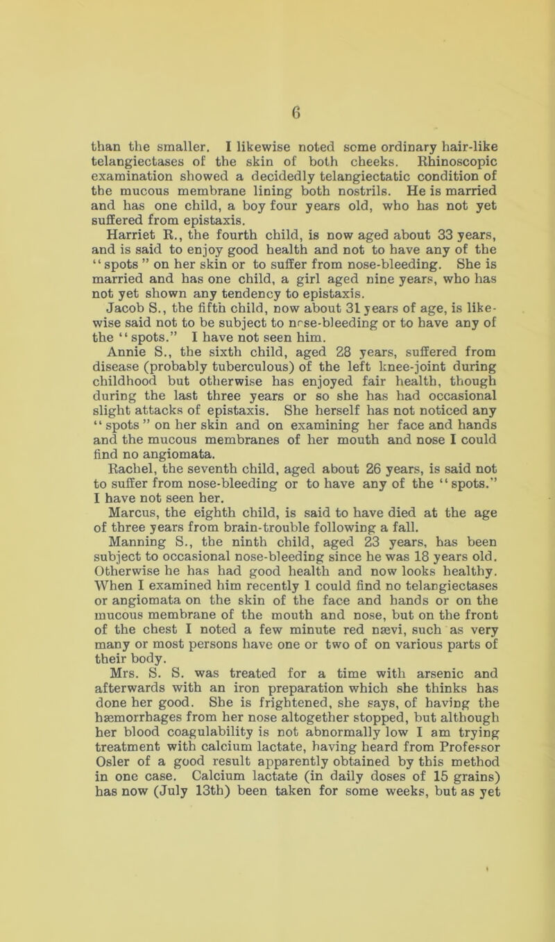 than the smaller. I likewise noted some ordinary hair-like telangiectases of the skin of both cheeks. Rhinoscopic examination showed a decidedly telangiectatic condition of the mucous membrane lining both nostrils. He is married and has one child, a boy four years old, who has not yet suffered from epistaxis. Harriet R., the fourth child, is now aged about 33 years, and is said to enjoy good health and not to have any of the “spots ” on her skin or to suffer from nose-bleeding. She is married and has one child, a girl aged nine years, who has not yet shown any tendency to epistaxis. Jacob S., the fifth child, now about 31 years of age, is like- wise said not to be subject to nrse-bleeding or to have any of the “spots.” I have not seen him. Annie S., the sixth child, aged 28 years, suffered from disease (probably tuberculous) of the left knee-joint during childhood but otherwise has enjoyed fair health, though during the last three years or so she has had occasional slight attacks of epistaxis. She herself has not noticed any “ spots ” on her skin and on examining her face and hands and the mucous membranes of her mouth and nose I could find no angiomata. Rachel, the seventh child, aged about 26 years, is said not to suffer from nose-bleeding or to have any of the “spots.” I have not seen her. Marcus, the eighth child, is said to have died at the age of three years from brain-trouble following a fall. Manning S., the ninth child, aged 23 years, has been subject to occasional nose-bleeding since he was 18 years old. Otherwise he has had good health and now looks healthy. When I examined him recently 1 could find no telangiectases or angiomata on the skin of the face and hands or on the mucous membrane of the mouth and nose, but on the front of the chest I noted a few minute red naavi, such as very many or most persons have one or two of on various parts of their body. Mrs. S. S. was treated for a time with arsenic and afterwards with an iron preparation which she thinks has done her good. She is frightened, she says, of having the haemorrhages from her nose altogether stopped, but although her blood coagulability is not abnormally low I am trying treatment with calcium lactate, having heard from Professor Osier of a good result apparently obtained by this method in one case. Calcium lactate (in daily doses of 15 grains) has now (July 13th) been taken for some weeks, but as yet