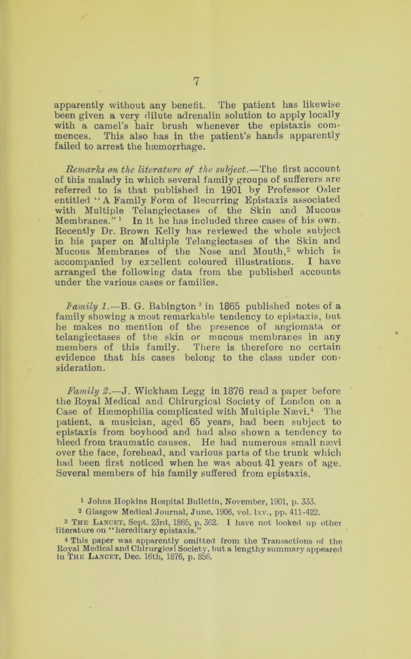 apparently without any benefit. The patient has likewise been given a very dilute adrenalin solution to apply locally with a camel’s hair brush whenever the epistaxis com- mences. This also has in the patient’s hands apparently failed to arrest the hasmorrhage. Remarks on the literature of the suhjeot.—The first account of this malady in which several family groups of sufferers are referred to is that published in 1901 by Professor Osier entitled “ A Family Form of Recurring Epistaxis associated with Multiple Telangiectases of the Skin and Mucous Membranes.” ^ In It he has included three cases of his own. Recently Dr. Brown Kelly has reviewed the whole subject in his paper on Multiple Telangiectases of the Skin and Mucous Membranes of the Nose and Mouth,® which is accompanied by excellent coloured illustrations. I have arranged the following data from the published accounts under the various cases or families. lamily 1.—B. G. Babington^in 1865 published notes of a family showing a most remarkable tendency to epistaxis, bub he makes no mention of the presence of angiomata or telangiectases of the skin or mucous membranes in any members of this family. There is therefore no certain evidence that his cases belong to the class under con- sideration. Family 2.—J. Wickham Legg in 1876 read a paper before the Royal Medical and Chirurgical Society of London on a Case of Haemophilia complicated with Multiple Naevi.^ The patient, a musician, aged 65 years, had been subject to epistaxis from boyhood and had also shown a tendency to bleed from traumatic causes. He had numerous small n;cvi over the face, forehead, and various parts of the trunk which had been first noticed when he was about 41 years of age. Several members of his family suffered from epistaxis. 1 Johns Hopkins Hospital Bulletin, November, 1901, p. 333. 2 Glasgow Medical Journal, June, 1906, vol. I.w., pp. 411-422. 3 The Lancet, Sept. 23rd, 1865, p. 362. I have not looked up other literature on “hereditary epistaxis.” “t This paper was apparently omitted from the Transactions of the Royal Medical and Chirurgical Society, but a lengthy summary appeared in The Lancet, Dec. 16th, 1876, p. 856.