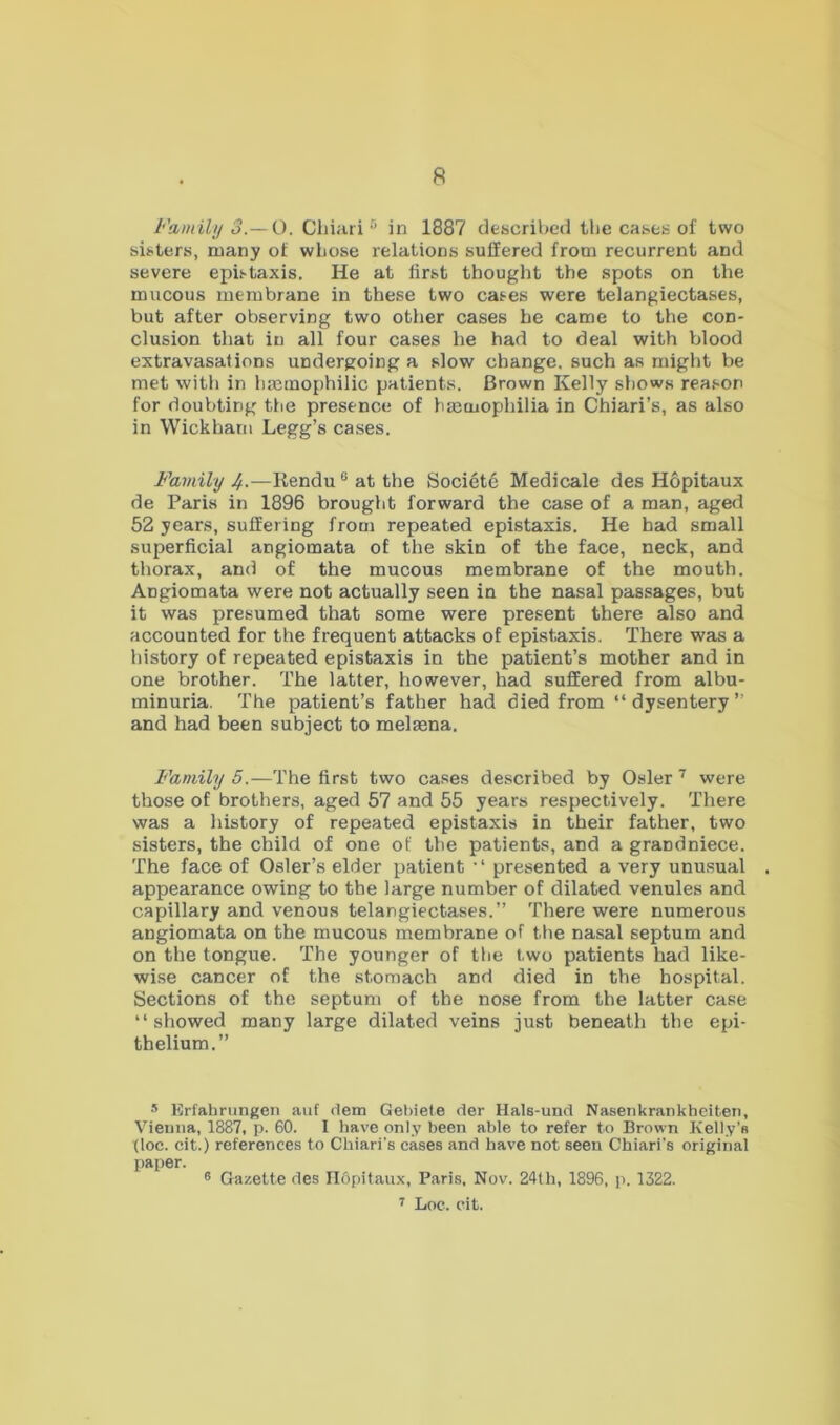 Family 3.—O. Cliiari ^ in 1887 described tlie cases of two sisters, many of wLose relations suffered from recurrent and severe epistaxis. He at iirst thought the spots on the mucous membrane in these two cases were telangiectases, but after observing two other cases he came to the con- clusion that in all four cases he had to deal with blood extravasations undergoing a slow change, such as might be met with in limmophilic patients. Brown Kelly shows reason for doubting the presence of ha;mophilia in Chiari’s, as also in Wickham Legg’s cases. Family 4-—Rendu ® at the Societc Medicale des Hopitaux de Paris in 1896 brought forward the case of a man, aged 52 years, suffering from repeated epistaxis. He had small superficial angiomata of the skin of the face, neck, and thorax, and of the mucous membrane of the mouth. Angiomata were not actually seen in the nasal passages, but it was presumed that some were present there also and accounted for the frequent attacks of epistaxis. There was a history of repeated epistaxis in the patient’s mother and in one brother. The latter, however, had suffered from albu- minuria. The patient’s father had died from “dysentery” and had been subject to melsena. Family 5.—The first two cases described by Osier ’ were those of brothers, aged 57 and 55 years respectively. There was a history of repeated epistaxis in their father, two sisters, the child of one of the patients, and a grandniece. The face of Osier’s elder patient “ presented a very unu.sual appearance owing to the large number of dilated venules and capillary and venous telangiectases.” There were numerous angiomata on the mucous membrane of the nasal septum and on the tongue. The younger of the two patients had like- wise cancer of the stomach and died in the hospital. Sections of the septum of the nose from the latter case “showed many large dilated veins just beneath the epi- thelium.” s Krfahrungen aiif dem Gebiete der Hals-und Nasenkrankheiten, Vienna, 1887, p. 60. I have only been able to refer to Brown Kelly’s floe, cit.) references to Cliiari’s cases and have not seen Chiari's original paper. ® Gazette des IlOpitaux, Paris. Nov. 24th, 1896, p. 1322. r Loc. cit.