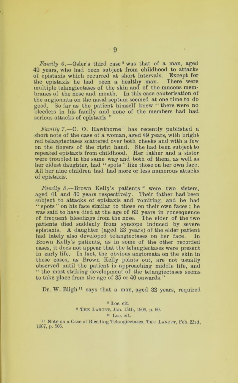 Family 6.—Osier’s third case ** was that of a man, aged 49 years, who had been subject from childhood to attacks of epistaxis which recurred at short intervals. Except for the epistaxis he had been a healthy man. There were multiple telangiectases of the skin and of the mucous mem- branes of the nose and mouth. In this case cauterisation of the angiomata on the nasal septum seemed at one time to do good. So far as the patient himself knew “ there were no bleeders in his family and none of the members had had serious attacks of epistaxis ” Family?.—C. 0. Hawthorne® has recently published a short note of the case of a woman, aged 49 years, with bright red telangiectases scattered over both cheeks and with a few on the fingers of the right hand. She had been subject to repeated epistaxis from childhood. Her father and a sister were troubled in the same way and both of them, as well as her eldest daughter, had “spots ” like those on her own face. All her nine children had had more or less numerous attacks of epistaxis. Family S.—Brown Kelly’s patients were two sisters, aged 41 and 40 years respectively. Their father had been subject to attacks of epistaxis and vomiting, and he had “spots ” on his face similar to those on their own faces ; he was said to have died at the age of 62 years in consequence of frequent bleedings from the nose. The elder of the two patients died suddenly from syncope induced by severe epistaxis. A daughter (aged 23 years) of the elder patient had lately also developed telangiectases on her face. In Brown Kelly’s patients, as in some of the other recorded cases, it does not appear that the telangiectases were present in early life. In fact, the obvious angiomata on the skin in these cases, as Brown Kelly points out, are not usually observed until the patient is approaching middle life, and “the most striking development of the telangiectases seems to take place from the age of 35 or 40 onwards.” Dr. W. Bligh says that a man, aged 32 years, required “ Loc. cit. s Thk Lancet, Jan. 13th, 1906, p. 90. w Loo. cit. Note on a Case of Ulee<ling Telangiectases, The Lancet, Keb. 23rci, 1907, p. 506.