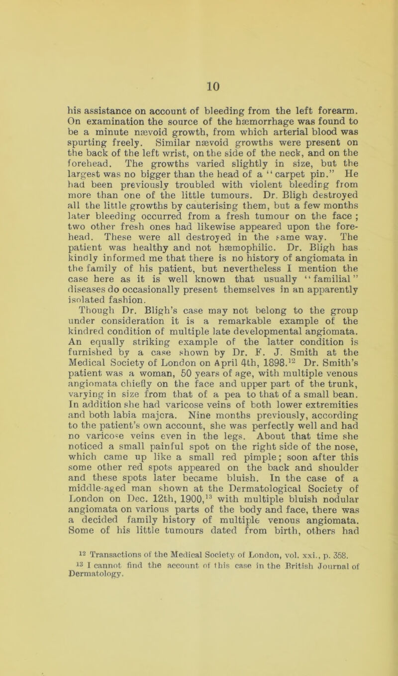 his assistance on account of bleeding from the left forearm. On examination the source of the haemorrhage was found to be a minute naevoid growth, from which arterial blood was spurting freely. Similar naevoid growths were present on the back of the left wrist, on the side of the neck, and on the forehead. The growths varied slightly in size, but the largest was no bigger than the head of a “carpet pin.” He had been previously troubled with violent bleeding from more than one of the little tumours. Dr. Bligh destroyed all the little growths by cauterising them, but a few months later bleeding occurred from a fresh tumour on the face ; two other fresh ones had likewise appeared upon the fore- head. These were all destroyed in the same way. The patient was healthy and not hsemophilic. Dr. Bligh has kindly informed me that there is no history of angiomata in the family of his patient, but nevertheless I mention the case here as it is well known that usually “familial” diseases do occasionally present themselves in an apparently isolated fashion. Though Dr. Bligh’s case may not belong to the group under consideration it is a remarkable example of the kindred condition of multiple late developmental angiomata. An equally striking example of the latter condition is furnished by a ca.se shown by Dr. F. J. Smith at the Medical Society of London on April 4th, 1898.^^ Dr. Smith’s patient was a woman, 50 years of age, with multiple venous angiomata chiefly on the face and upper part of the trunk, varying in size from that of a pea to that of a small bean. In addition she had varicose veins of both lower extremities and both labia raajora. Nine months previously, according to the patient’s own account, she was perfectly well and had no varicose veins even in the legs. About that time she noticed a small painful spot on the right side of the nose, which came up like a small red pimple; soon after this .some other red spots appeared on the back and shoulder and these spots later became bluish. In the case of a middle-aged man shown at the Dermatological Society of London on Dec. 12th, 1900,’® with multiple bluish nodular angiomata on various parts of the body and face, there was a decided family history of multiple venous angiomata. Some of his little tumours dated from birth, others had 12 Transactions of the Medical Society of London, vol. xxi., p. 358. 13 I cannot find the account of this case in the British Journal of Dermatology.