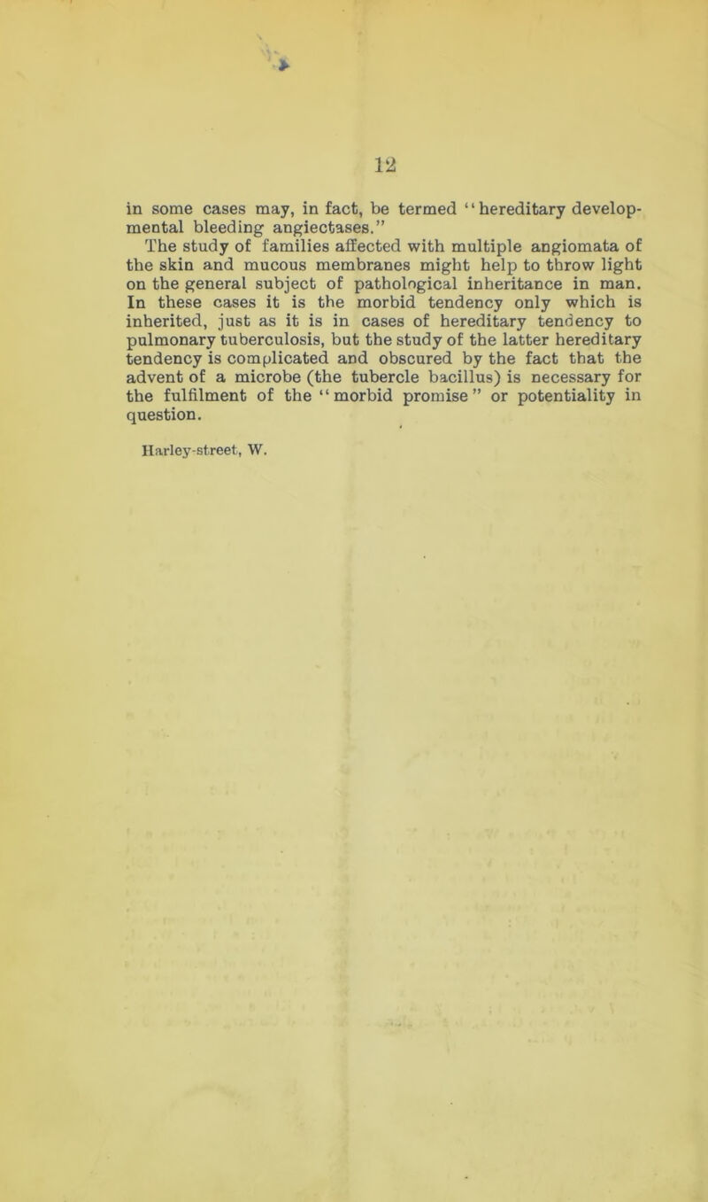 ' > 12 in some cases may, in fact, be termed “hereditary develop- mental bleeding angiectases.” The study of families affected with multiple angiomata of the skin and mucous membranes might help to throw light on the general subject of pathological inheritance in man. In these cases it is the morbid tendency only which is inherited, just as it is in cases of hereditary tendency to pulmonary tuberculosis, but the study of the latter hereditary tendency is complicated and obscured by the fact that the advent of a microbe (the tubercle bacillus) is necessary for the fulfilment of the “morbid promise” or potentiality in question. Harley-street, W.