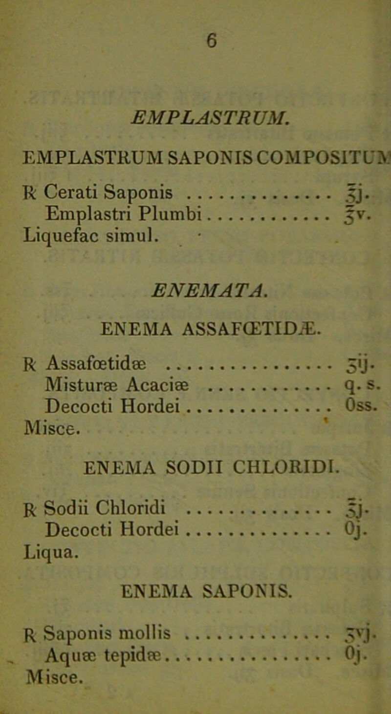 EMPLASTRUM. EMPLASTRUM SAPONIS COMPOSITUM R Cerati Saponis jjj. Emplastri Plumbi 5v. Liquefac simul. E NEM AT A. ENEMA ASSAFCETIDiE. R Assafoetidae 3«j. Misturae Acaciae q. s. Decocti Hordei Oss. Misce. ENEMA SODII CHLORIDI. R Sodii Chloridi jjj. Decocti Hordei Oj. Liqua. ENEMA SAPONIS. R Saponis mollis 5vj. Aquae tepidae Oj.
