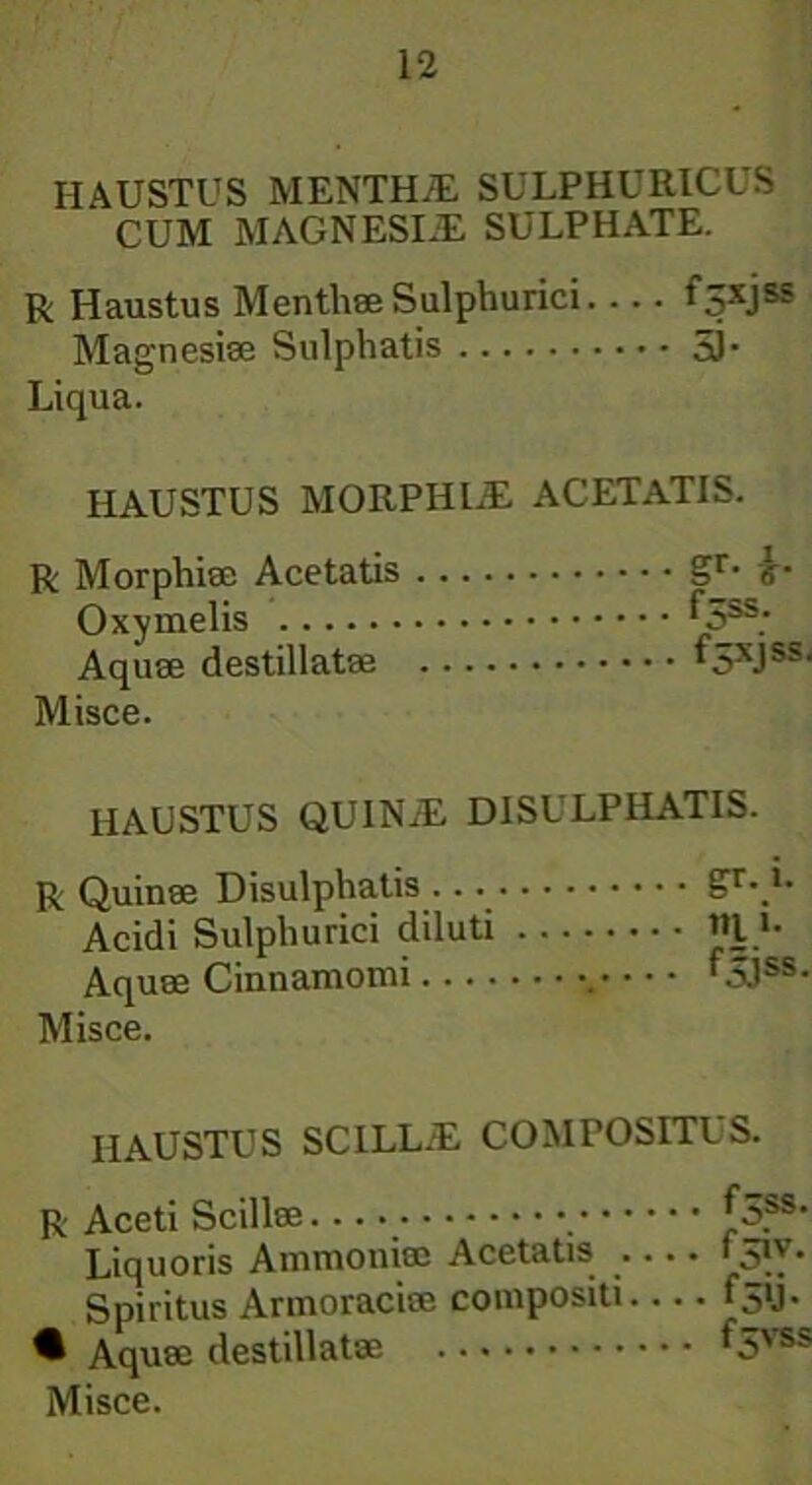 HAUSTUS MENTHJE SULPHURICUS CUM MAGNESIE SULPHATE. r Haustus Menthae Sulphurici.... f^xjss Magnesiae Sulphatis 5L Liqua. HAUSTUS MORPHEE ACETATIS. R Morphiae Acetatis gr- »• Oxy melis ^3SS; Aquae destillatae i5xJss' Misce. HAUSTUS QUINE DISULPHATIS. R Quinae Disulphatis £r\u Acidi Sulphurici diluti «I >• Aquae Cinnamomi . f5.1ss- Misce. HAUSTUS SCILLE COMPOSITUS. R Aceti Scillae *ASS' Liquoris Ammoniee Acetatis 151V. Spiritus Armoraciee compositi ^5U- • Aquae destillatae f 5vss