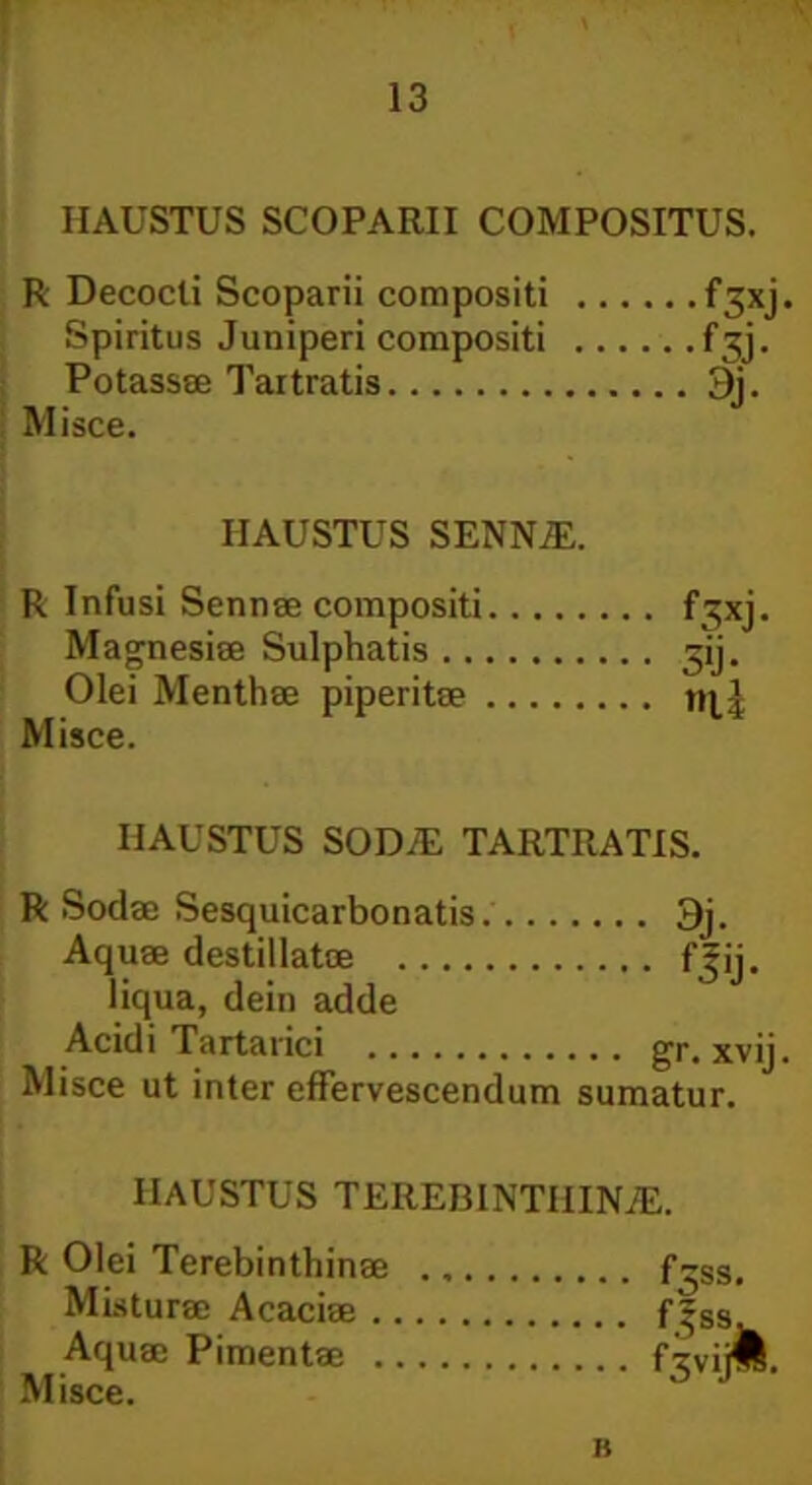 HAUSTUS SCOPARII COMPOSITUS. R Decocti Scoparii compositi Spiritus Juniperi compositi Potassae Tartratis Misce. f3xj- f3j- 3j- HAUSTUS SENNiE. R Infusi Sennae compositi Magnesiae Sulphatis Olei Menthae piperitae Misce. f3xj 3'j- t»li HAUSTUS SOD7E TARTRATIS. R Sodae Sesquicarbonatis 3j. Aquae destillatae fjij. liqua, dein adde Acidi Tartanci gr. xvij. Misce ut inter effervescendum sumatur. HAUSTUS TEREBINTHINAE. R Olei Terebinthinae f-ss> Misturae Acaciae f|Ss. Aquae Pimentae fijvijll. Misce. B