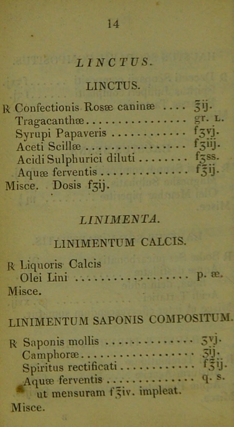 LINCTUS. LINCTUS. R Confectionis Rosee caninae .... 3>j- Tragacanthae Misce. Dosis fsij. LINIMENTA. LINIMENTUM CALCIS. R Liquoris Calcis Olei Lini p. as. Misce. LINIMENTUM SAPONIS COMPOSITUM. R Saponis mollis 5L1- Camphorse 5'j;. Spiritus rectificati '5'J- Aquae ferventis 1- s- * ut mensuram f^iv. impleat. Misce. Syrupi Papaveris Aceti Scillae • Acidi Sulphurici diluti Aquae ferventis