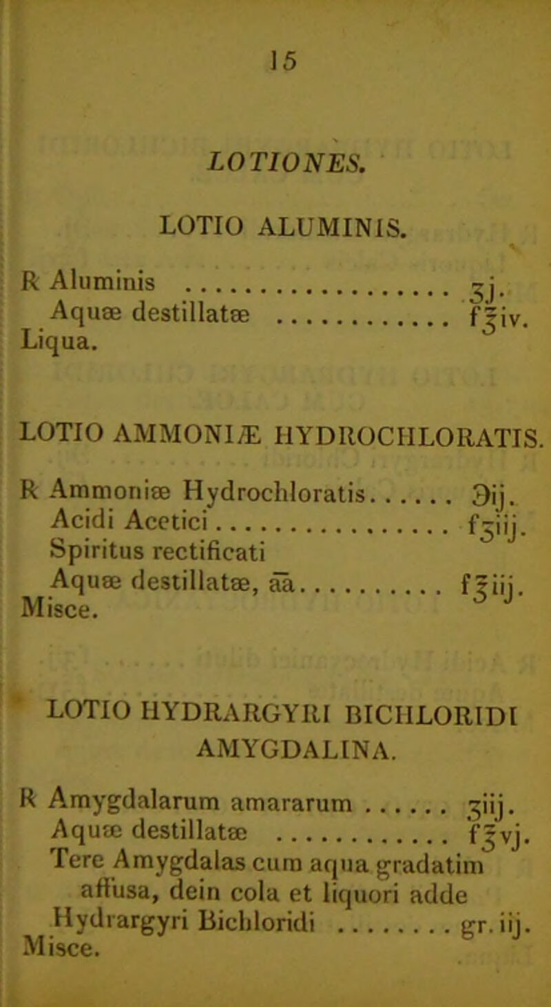 LOTIONES. LOTIO ALUMINIS. R Aluminis Aquae destillatae Liqua. LOTIO AMMONI/E I1YDIIOCIILORATIS. R Ammonise Hydrocliloratis Acidi Acetici Spiritus rectificati Aquae destillatae, aa Misce. LOTIO I1YDRARGYIU BICIILOR1DI AMYGDALINA. R Amygdalarum amararum ^iij. Aquae destillatae fjvj. Tere Amygdalas cura aqua gradatim affusa, dein cola et liquori adde Hydrargyri Bicldoridi gr. iij.