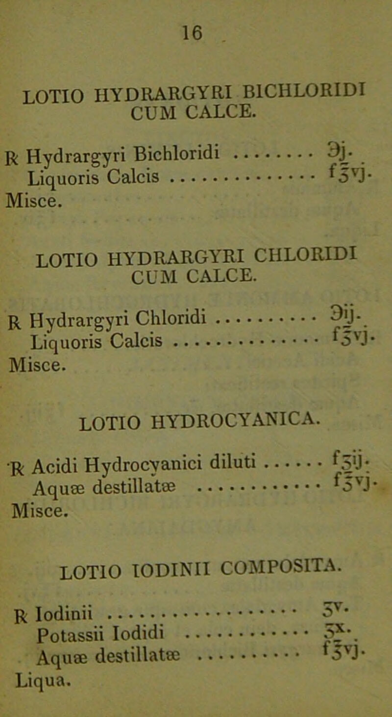 LOTIO HYDRARGYRI B1CIILORIDI CUM CALCE. R Hydrargyri Bichloridi ^j- Liquoris Calcis ^5VJ’ Misce. LOTIO HYDRARGYRI CHLORIDI CUM CALCE. R Hydrargyri Chloridi Liquoris Calcis ‘5VJ* Misce. LOTIO HYDROCYANICA. R Acidi Hydrocvanici diluti fSU-. Aquse destillatae L5VJ- Misce. LOTIO IODINII COMPOSITA. R Iodinii 3V' Potassii Iodidi 5*-. Aquse destillatse '3VJ- Liqua.