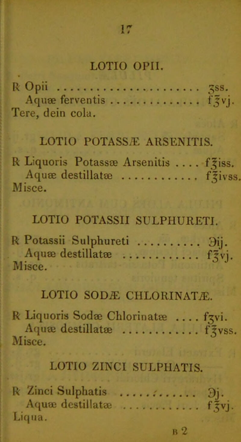 LOTIO OPII. R Opii 3ss. Aquae ferventis f|vj. Tere, dein cola. LOTIO POTASS/E ARSENITIS. R Liquoris Potassee Arsenitis .... f^iss. Aquae destillatae f Jivss. M isce. LOTIO POTASSII SULPHURETI. R Potassii Sulphureti Aquae destillatae ., Misce. LOTIO SODiE CIILORINATiE. R Liquoris Sodae Chlorinatee fjvi. Aquae destillatae fjvss. Misce. LOTIO ZINCI SULPIIATIS. R Zinci Sulphatis ; 3j. Aquae destillatae frvi. Liqua. n 2