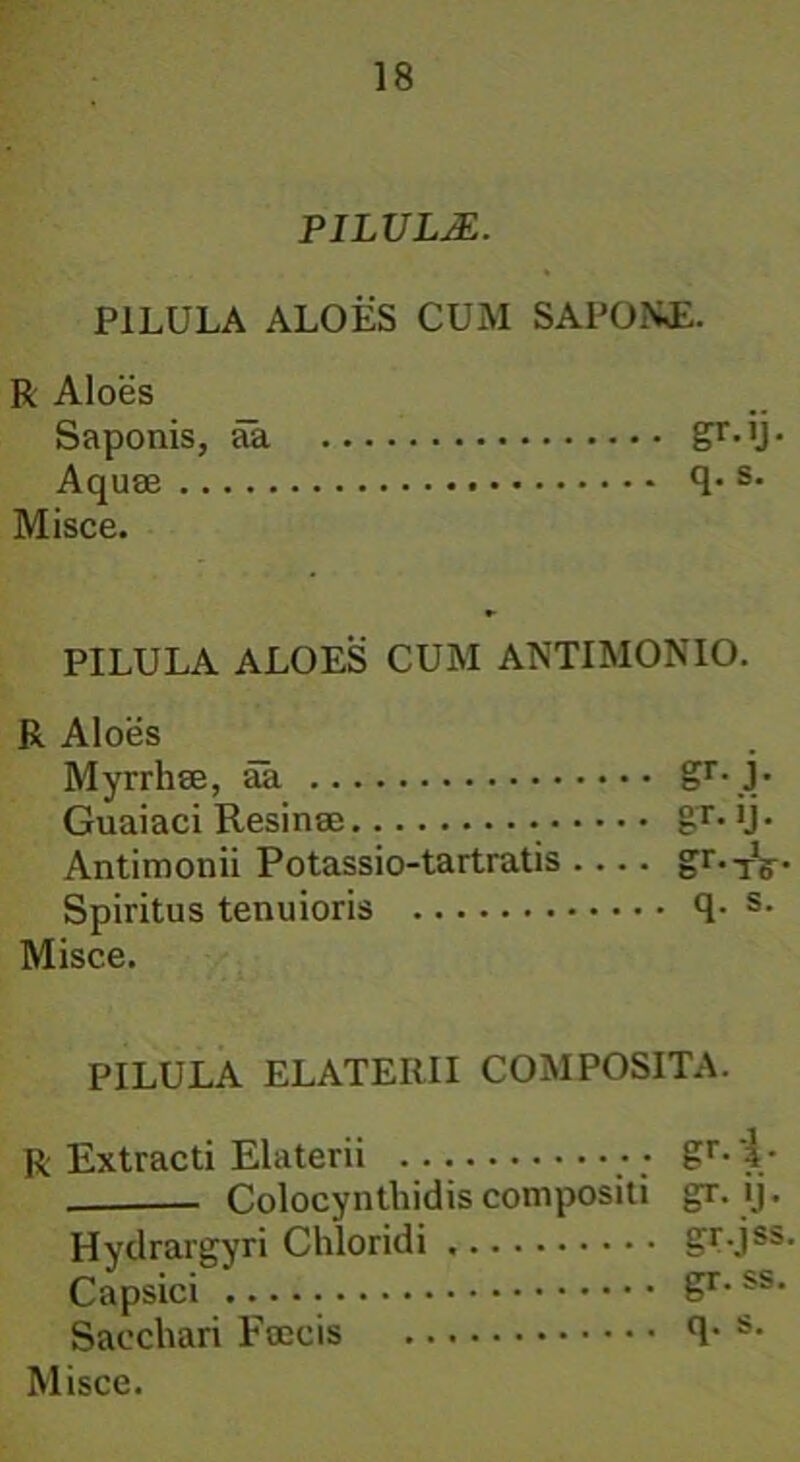 PILULA. PILULA ALOES CUM SAPONE. R Aloes Saponis, aa gr-ll- Aquae 4- s- Misce. PILULA ALOES CUM ANTIMONIO. R Aloes Myrrhae, aa gr- j- Guaiaci Resinae Antimonii Potassio-tartratis .... gr.TV- Spiritus tenuioris 4- s- Misce. PILULA ELATERII COMPOSITA. R Extracti Elaterii gr-'i- — Colocynthidis compositi gr. ij. Hydrargyri Chloridi gt-jss- Capsici gr. ss. Sacchari Faecis (1* s-