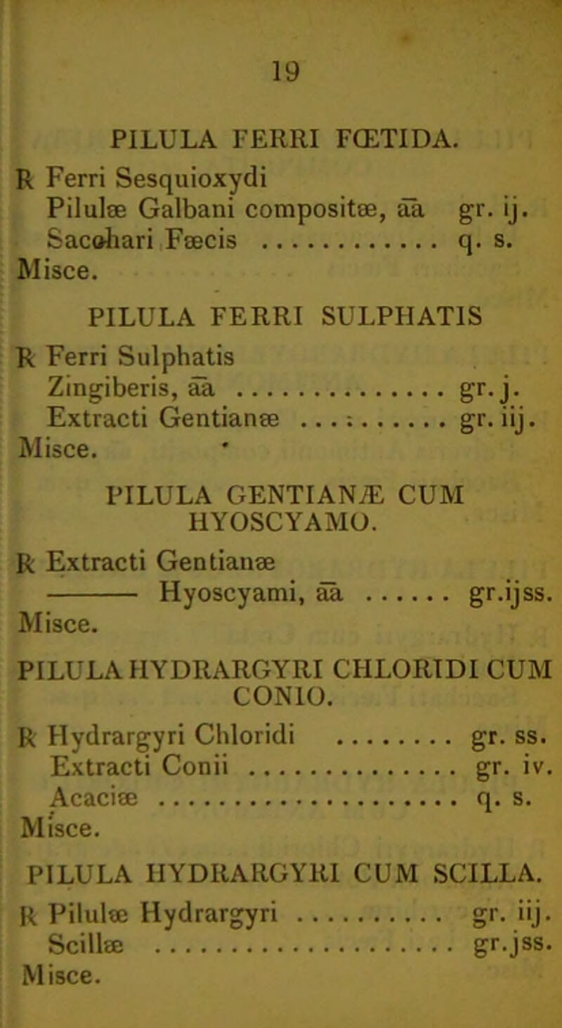 PILULA FE11RI FCETIDA. R Ferri Sesquioxydi Pilulae Galbani compositae, aa gr. ij. Saccari Faecis q. s. Misce. PILULA FERRI SULPIIAT1S R Ferri Sulphatis Zingiberis, aa gr.j. Extracti Gentianae ...; gr. iij. Misce. PILULA GENTIAN/E CUM HYOSCYAMO. R Extracti Gentianae Hyoscyami, aa gr.ijss. Misce. PILULA IIYDRARGYRI CHLORIDI CUM CONIO. R Hydrargyri Chloridi gr. ss. Extracti Conii gr. iv. Acaciae q. s. Misce. PILULA IIYDRARGYRI CUM SCILLA. R Pilulae Hydrargyri gr. iij. Scillae gr.jss.