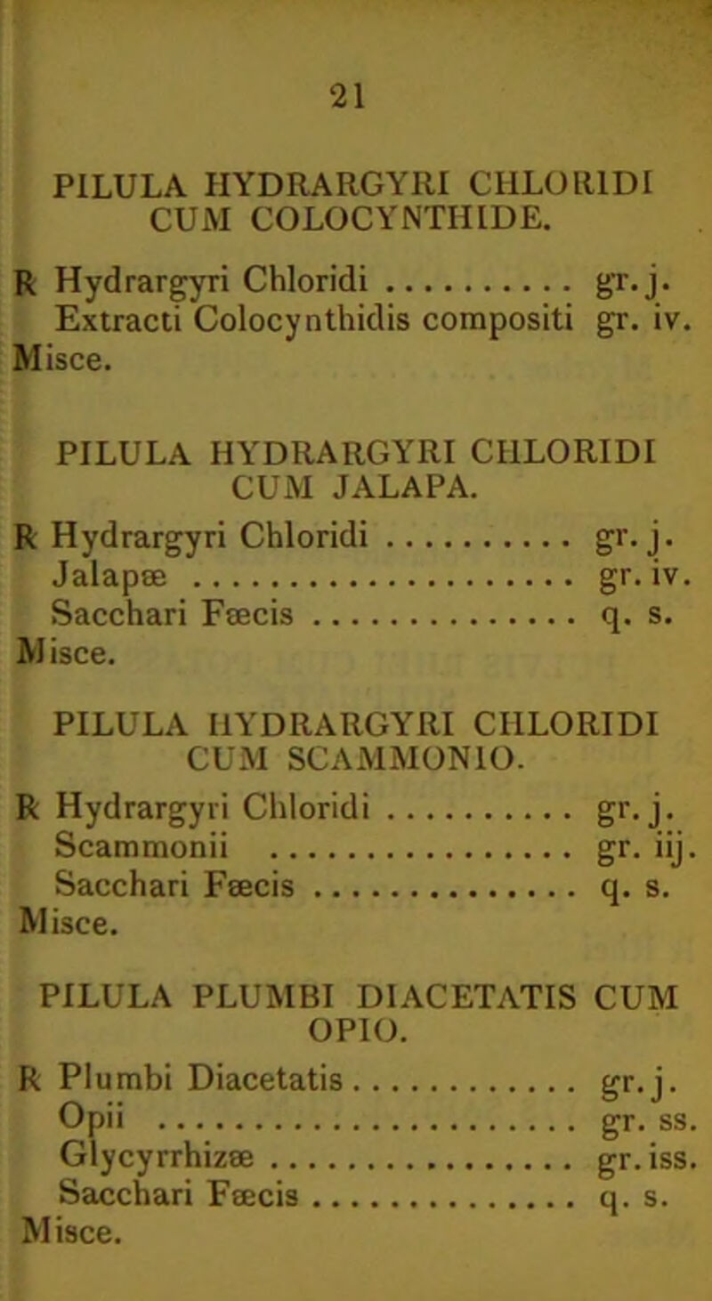 ‘21 PILULA HYDRARGYRI CHLORIDI CUM COLOCYNTHIDE. R Hydrargyri Chloridi gr.j. Extracti Colocynthidis compositi gr. iv. Misce. PILULA HYDRARGYRI CHLORIDI CUM JALAPA. R Hydrargyri Chloridi gr.j. Jalapse gr. iv. Sacchari Fsecis q. s. M isce. PILULA HYDRARGYRI CHLORIDI CUM SCAMMONIO. R Hydrargyri Chloridi gr. j. Scammonii gr. iij. Sacchari Fsecis q. s. Misce. PILULA PLUMBI DIACETATIS CUM OPIO. R Plumbi Diacetatis gr.j. Opii gr. ss. Glycyrrhizse gr.iss. Sacchari Fsecis q. s.