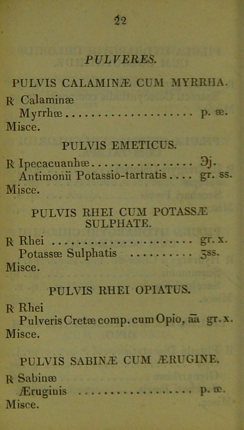 PULVERES. PULVIS CALAMIN/E CUM MYRRHA. R Calaminae Myrrhae p. ae Misce. PULVIS EMETICUS. R Ipecacuanhse 3j- Antimonii Potassio-tartratis gr. ss. Misce. PULVIS RHEI CUM POTASS.E SULPIIATE. R Rhei gr.x. Potassae Sulpliatis 5ss. Misce. PULVIS RHEI OPIATUS. R Rhei __ _ Pulveris Cretae comp. cum Opio, aa gr.x. Misce. PULVIS SABINiE CUM JERUGINE. R Sabinae ./Erugiuis p. ae.