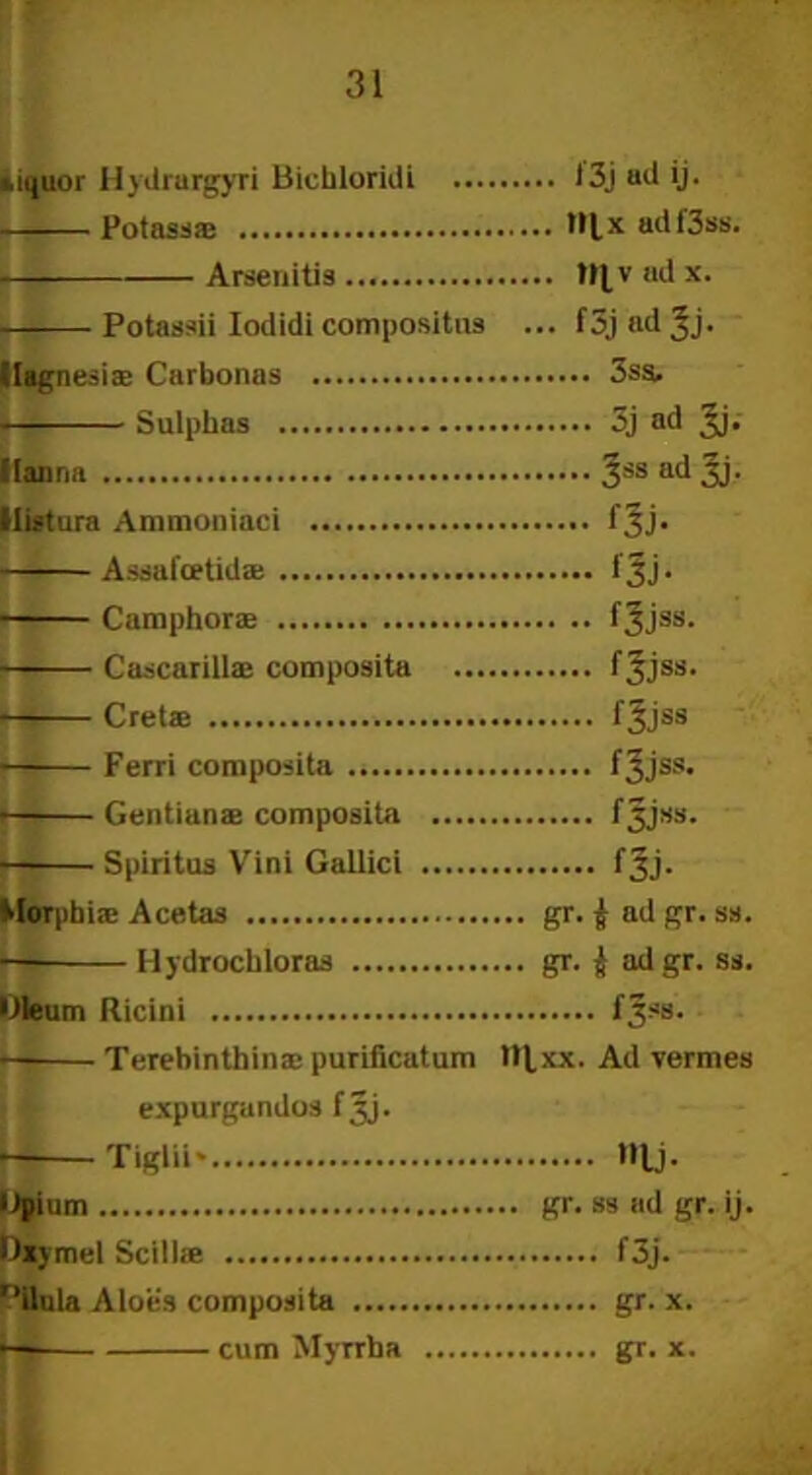 iiquor Hydrurgyri Bichloridi t3jadij. Potass* ad f3ss. Arsenitis ad x. Potassii Iodidi compositns ... f3j ad ^j- Magnesiae Carbonas 3ss. Sulphas 3j ad Jj. ([anna 3SS ad 3j- Hiatura Ammoniaci f Jj. Assafcetidae fjj. Camphor® fjjss. Cascarill® composita fjjss. Cretae f^jss ■ Ferri composita f^jss. Gentianae composita f^jss. Spiritus Vini Gallici fjj. Morpbi® Acetas gr. ^ ad gr. ss. — Hydrochloras gr. i adgr. ss. Oleum Ricini fjss. Terebinthina; purificatum tt^xx. Ad vermes expurgandos fjj. Tiglii* l»lj. Opium gr. ss ad gr. ij. Dxymel Scillae f3j. r>ilula Aloes composita gr. x. •—- cum Myrrha gr. x.