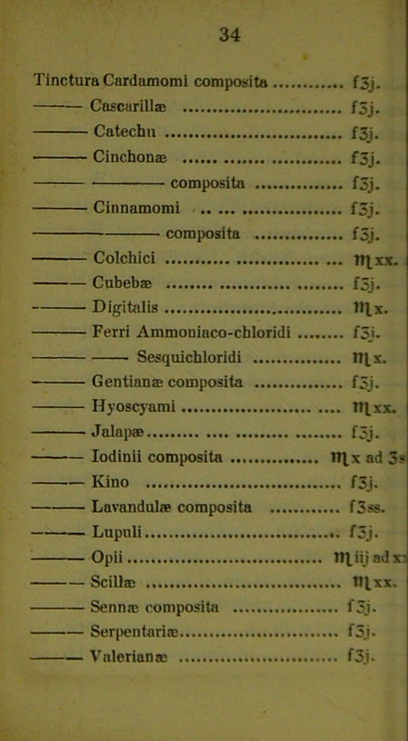 Tinctura Cnrdamomi composita f3j. Coscurill® f3j. Cntechu f3j. Cinchon® f3j. composita f3j. Cinnamomi f3j. composita f3j. Colchici tttxx. Cubeb® f5j. Digitalis ttlx. Ferri Ammoniaco-cbloridi f3j- Sesquichloridi t»l. x. Gentian® composita f5j. Hyoscyami ttlxx. Jalap® f5j. Iodinii composita tt^x ad 3s Kino f3j. Lavandul» composita f3ss. Lupuli f3j. Opii tlliijadx; Scill® tl^xx. Senn® composita f3j. Serpentari® f3j. Vnlerian® f3j.