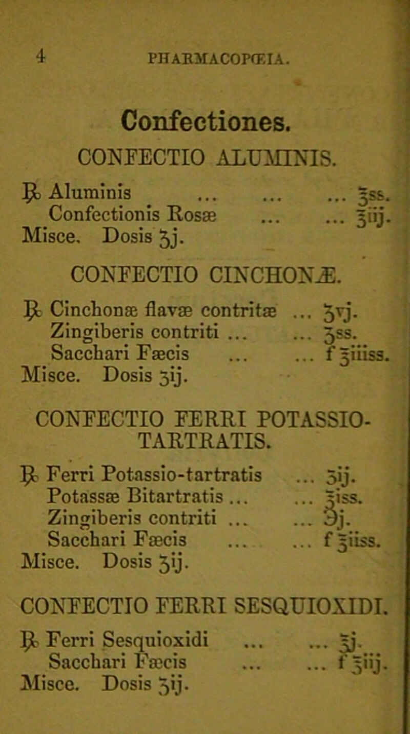 Confectiones. CONFECTIO ALUMINIS. Aluminis 3ss. Confectionis Rosae ... ... giij. Misce, Dosis 5j. CONFECTIO CINCHON^. 51 Cinchonae flavae contritae ... 5u- Zingiberis contriti ... ... 5ss. Sacchari Faecis ... ... f^iiiss. Misce. Dosis jij. CONFECTIO FERRI POTASSIO- TARTRATIS. 51 Ferri Potassio-tartratis Potassae Bitartratis... Zingiberis contriti ... Sacchari Faecis Alisce. Dosis 5>j. CONFECTIO FERRI SESQUIOXIDI. 5^ Ferri Sesquioxidi |j. Sacchari Faecis ... ... i^iij. Misce. Dosis 5'j- .. f5iiss.