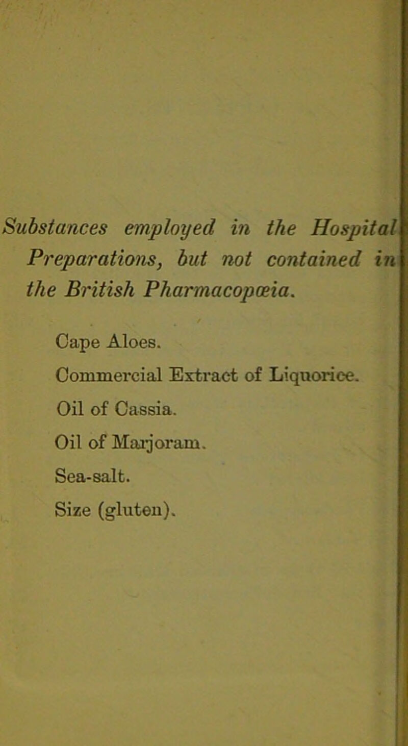 Substances employed in the Hospital Preparations, but not contained in the British Pharmacopoeia. Cape Aloes. Commercial Extract of Liquorice. Oil of Cassia. Oil of Maijoram. Sea-salt. Size (gluten).