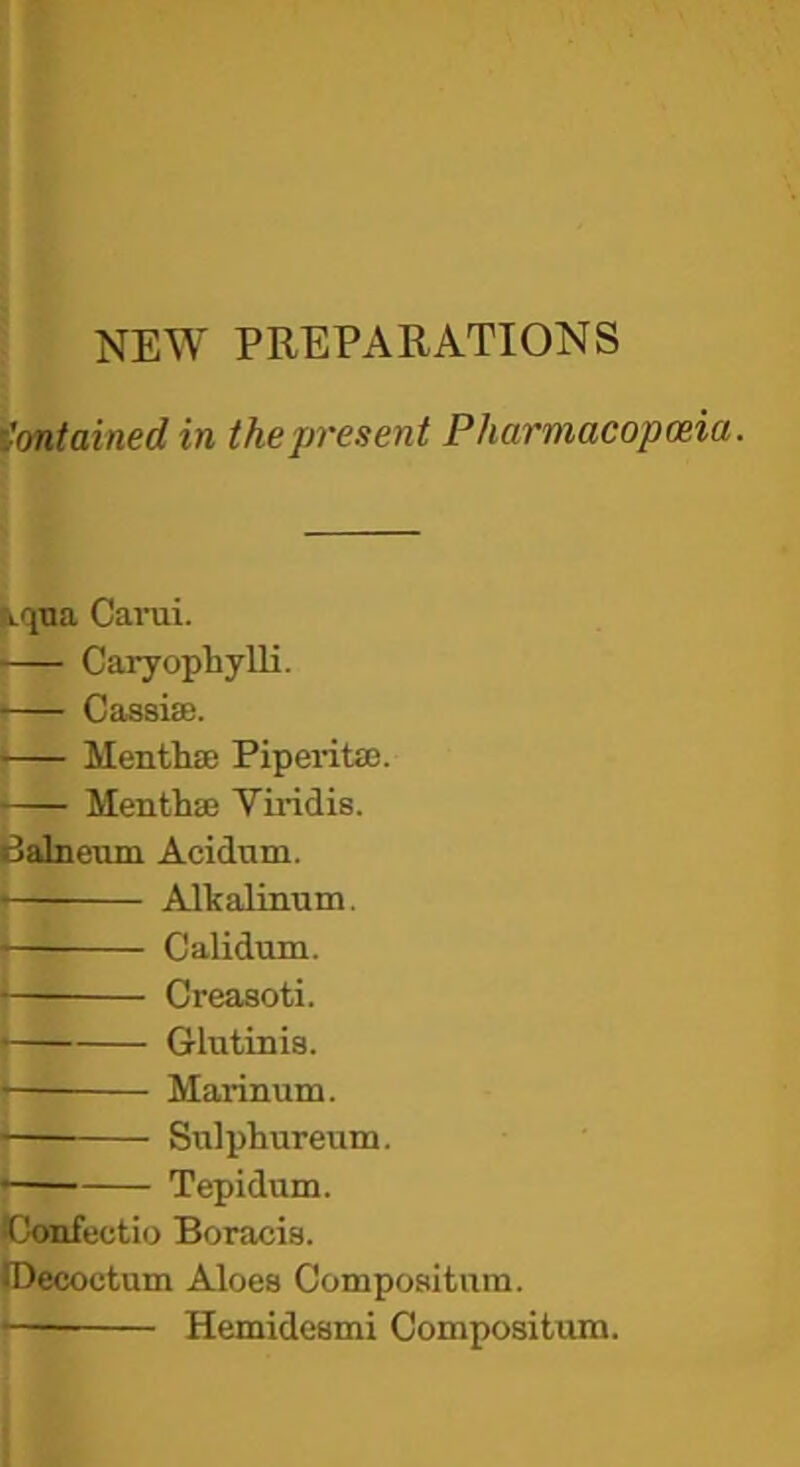 NEW PREPARATIONS Contained in the present Pharmacopceia. \qna Carui. Caryophylli. Cassiae. Menthae PipeidtaB. Menthas Viridis. Babieiun Acidam. » Alkalinum. • Calidum. • Creasoti. Glutinis. Marinum. — Snlphureum. • Tepidum. iConfectio Boracis. iDecoutum Aloes Compoaitnra. • Hemidesmi Compositum.