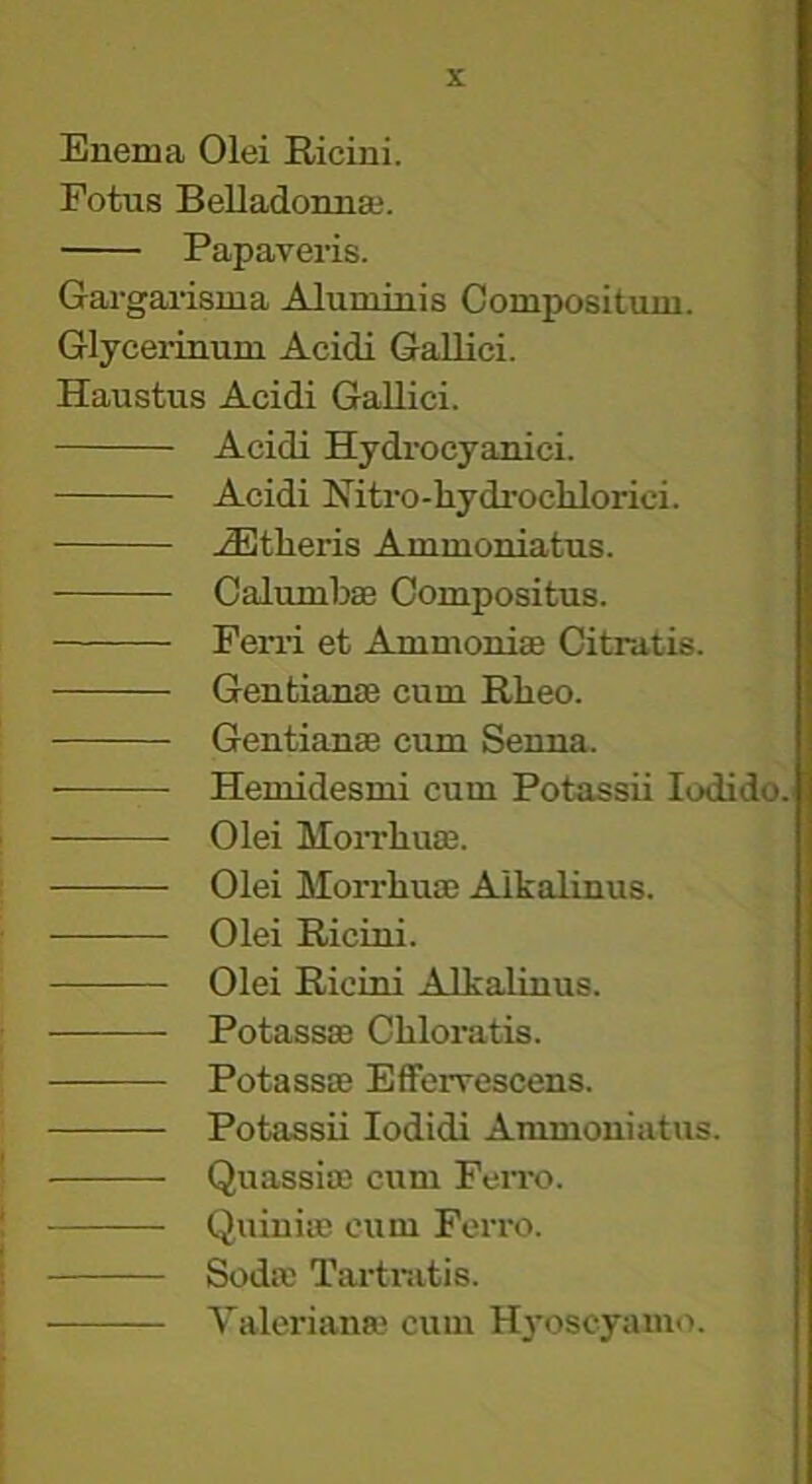 Enema Olei Ricini. Fotus Belladonna;. Papaveris. Gargai-isma Alum inis Compositum. Glycerinum Acidi Gallici. Haustus Acidi Gallici. Acidi Hydrocyanici. Acidi Nitro-hydrochlorici. ..Athens Ammoniatus. Caliunbse Compositus. Perri et Ammonise Citratis. Gentianse cum Rheo. Gentianae cum Senna. Heniidesmi cum Potassii lodido. Olei MoiThuaB. Olei Morrhum Alkalinus. Olei Ricini. Olei Ricini Alkalinus. Potassae Cliloratis. Potass® Efferrescens. Potassii lodidi Ammoniatus. Quassiffi cum Fen-o. Quiniic cum Ferro. Sod® Tartr.itis. Valerian® cum Hj'oseyamo.