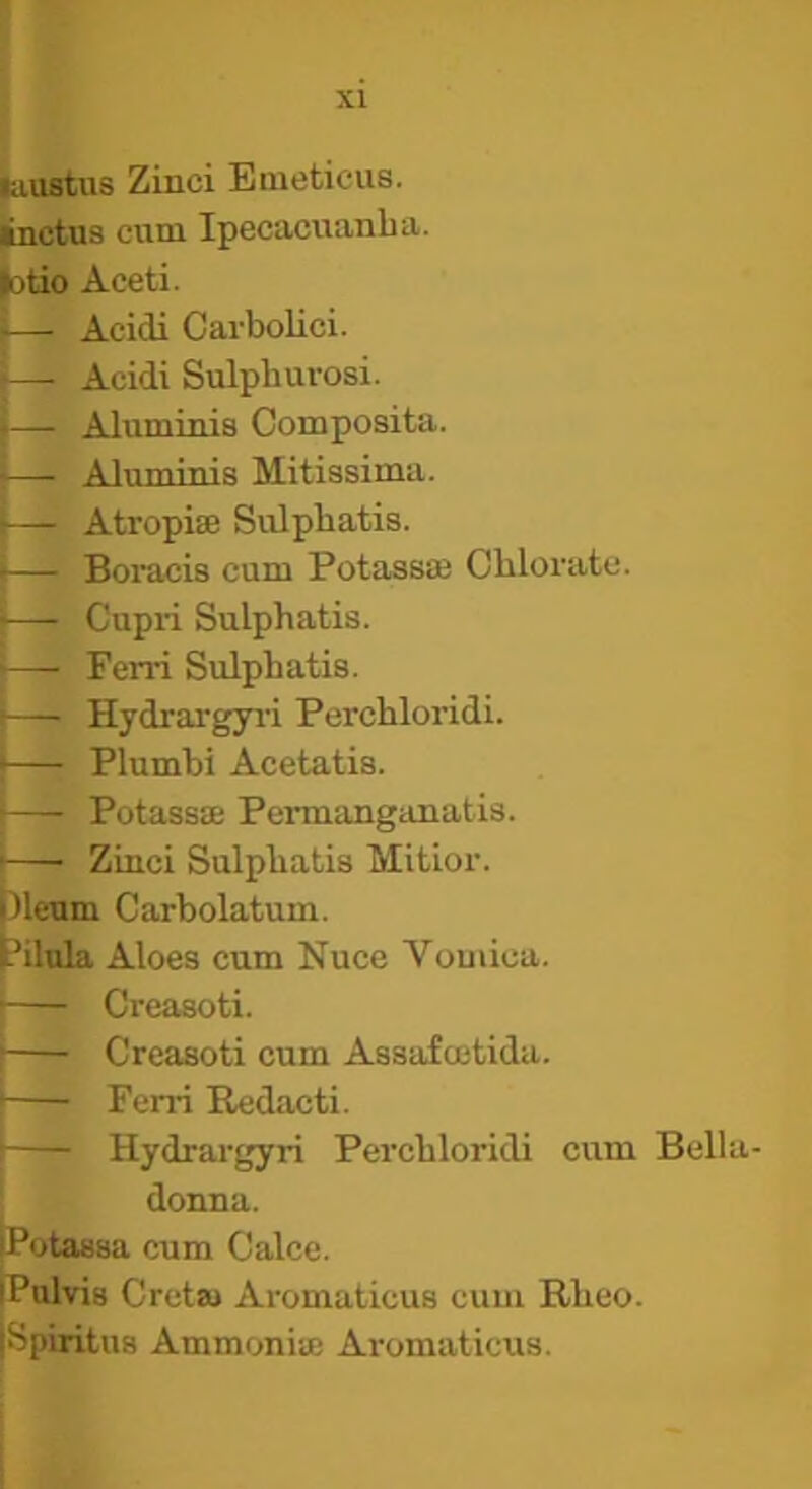 kiuatus Zinci Eaieticus. linctus cuni Ipecacuanbu. (otio Aceti. —• Acidi CarboUci. — Acidi Sulphurosi. — Aluminis Composita. —' Aluminis Mitissima. — Atropise Sulpbatis. — Bomcis cum Potassaj Cbloratc. I- Cupri Sulpbatis. i—■ Ferri Sulpbatis. i— Hydrargyi'i Percbloridi. i— Plumbi Acetatis. I Potassae Permanganatis. —■ Zinci Sulpbatis Mitior. )leum Carbolatum. ?ilula Aloes cum Nuce Vomica. ■ Creasoti. j Creasoti cum Assafcetida. I Ferri Redacti. ' Hydrargyri Percbloridi cum Bella- donna. iPotassa cum Calce. iPulvis Cretaj Aromaticus cum Rbeo. ISpiritus Ammonite Aromaticus.