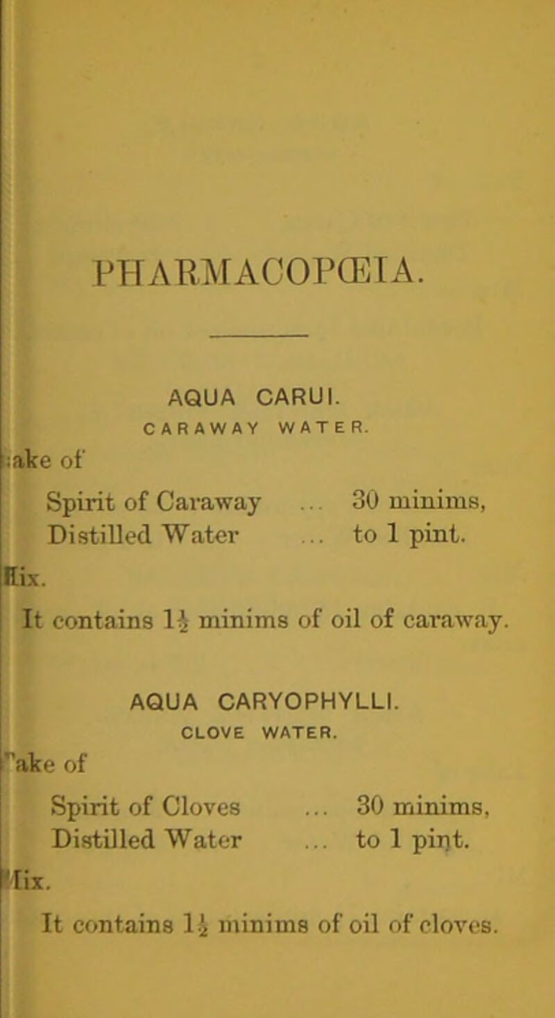 PPrARi^rACOPCETA. AQUA CARUI. CARAWAY WATER. hiake of Spirit of Caraway ... 30 minims, Distilled Water ... to 1 pint. tEix. It contains li minims of oil of caraway. AQUA CARYOPHYLLI. CLOVE WATER. ake of Spirit of Cloves ... 30 minims, Distilled Water ... to 1 pii)t. !Iix. It contains 1.^ minims of oil of cloves.