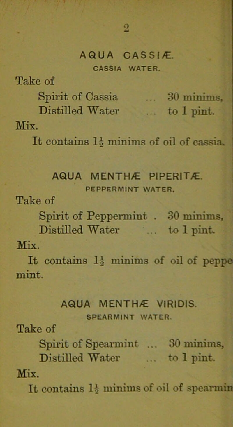 AQUA CASSI/E. CASSIA WATER. Take of Spirit of Cassia ... 30 minims. Distilled Water ... to 1 pint. Mix. It contains 1§ minims of oil of cassia. AQUA MENTH/E PIPERIT/E. PEPPERMINT WATER. Take of Spirit of Peppermint . 30 minims. Distilled Water ... to 1 pint. Mix. It contains I5 minims of oil of peppo mint. AQUA MENTH/E VIRIDIS. SPEARMINT WATER. Take of Spirit of Spearmint ... 30 minims, Distilled Water ... to 1 pint. Mix. It contains I4 minims of oil of spcarmin