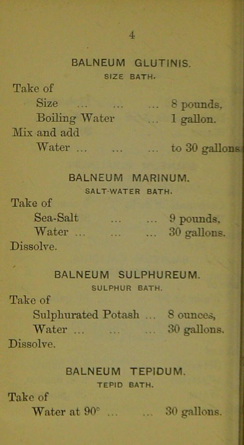 BALNEUM GLUTINIS. SIZE BATH. Take of Size ... ... ... 8 pounds. Boiling Water ... 1 gallon. Mix and add Water ... ... ... to 30 galloi BALNEUM MARINUM. SALT-WATER BATH. Take of Sea-Salt ... ... 9 pounds. Water ... ... ... 30 gallons. Dissolve. BALNEUM SULPHUREUM. SULPHUR BATH. Take of Sulphurated Potash ... 8 ounces, Water ... ... ... 30 gallons. Dissolve. BALNEUM TEPIDUM. TEPID BATH. Take of Water at 90' 30 gallons.