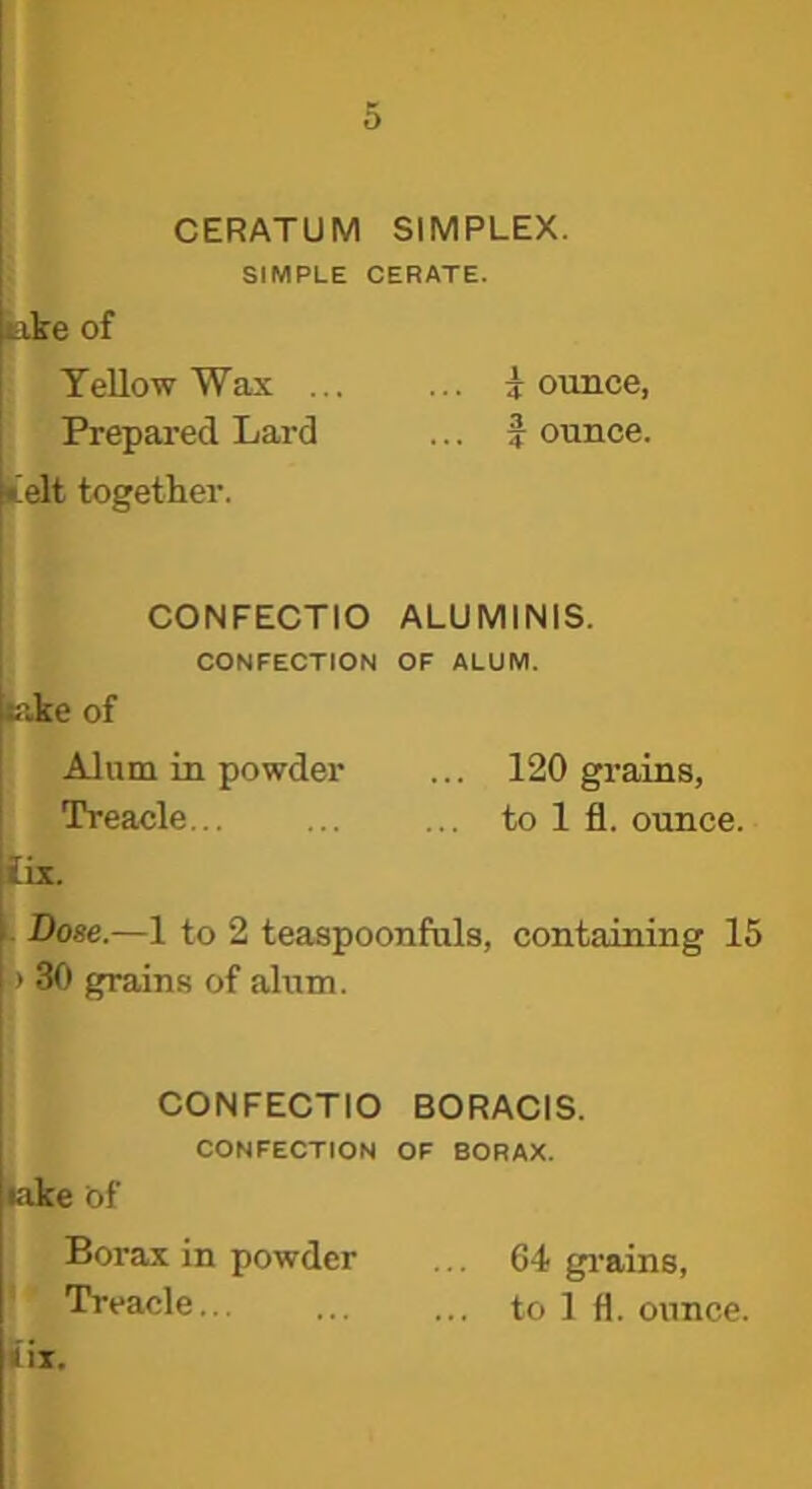 CERATUM SIMPLEX. SIMPLE CERATE. tike of Yellow Wax ... ... jounce, Prepared Lard ... J ounce, lielt together. CONFECTIO ALUMINIS. cike of CONFECTION OF ALUM. Alum in powder ... 120 grains, Treacle... ... ... to 1 fi. ounce. fix. 1. Dose.—1 to 2 teaspoonfuls, containing 15 > 30 grains of alum. CONFECTIO BORACIS. CONFECTION OF BORAX. lake of Borax in powder ... 64 gi’ains, Treacle... ... ... to 1 fl. ounce.