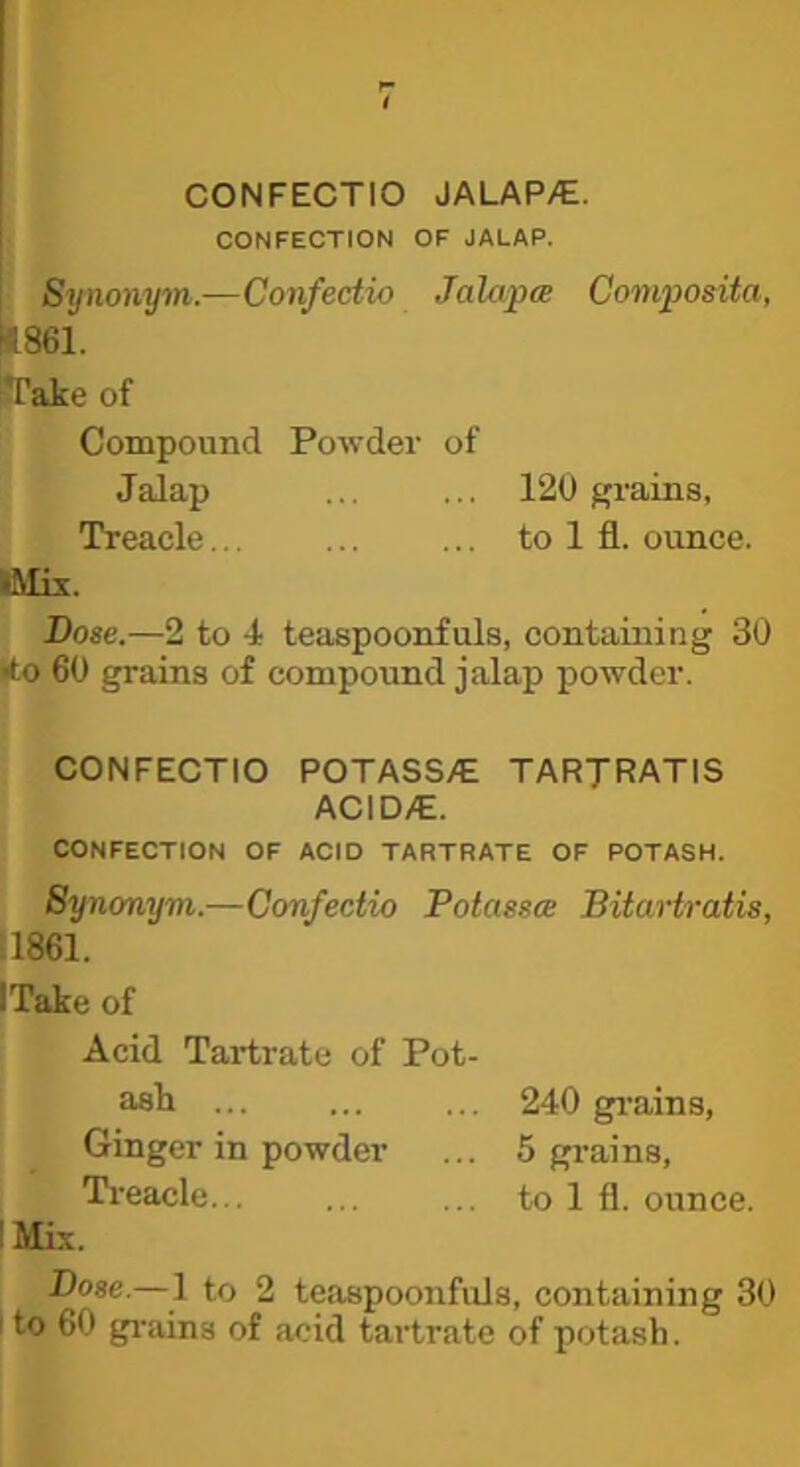 CONFECTIO JALAP>€. CONFECTION OF JALAP. Synonym.—Confectio Jalapa Composita, 4861. jTake of Compound Powder of Jalap 120 f^rains, Treacle to 1 fl. ounce. IMix. Bose.—2 to 4 teaspoonfuls, containing 30 ito 60 grains of compound jalap powder. CONFECTIO POTASS/E TARJRATIS ACID/E. CONFECTION OF ACID TARTRATE OF POTASH. Synonym.—Confectio Poiassce Bitartraiis, :1861. ITake of Acid Tartrate of Pot- ash ... ... ... 240 gi-ains, Ginger in powder ... 5 grains, Treacle... ... ... to 1 fl. ounce. I Mis. Bose.—1 to 2 teaspoonfuls, containing 30 I to 60 gi'ains of acid tartrate of potash.