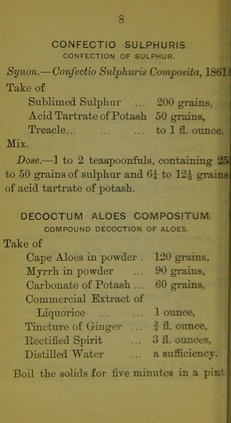I CONFECTIO SULPHURIS. i CONFECTION OF SULPHUR. I 4 Synon.—Confectio Sulphwis CoviposUa, 1861 Take of ; Sublimed Sulphui’ ... 200 gpuins, •< Acid Tartrate of Potash 50 grains, Ti’eacle... ... ... to 1 fl. ounce. Mix. Dose.—1 to 2 teaspoonfuls, containing 2S to 50 grains of sulphur and 6^ to 12J grains of acid tartrate of potash. DECOCTUM ALOES COMPOSITUM. COMPOUND DECOCTION OF ALOES. Take of Cape Aloes in powder . Myi-rh in powder Carbonate of Potash ... Commercial Extract of Liquorice Tincture of Ginger ... Rectified Spirit Distilled Water 120 grains, 90 grains, 60 grains, 1 ounce, J fl. ounce, 3 fl. ounces, a sufficiency. Boil the solids for five minutes in a pint