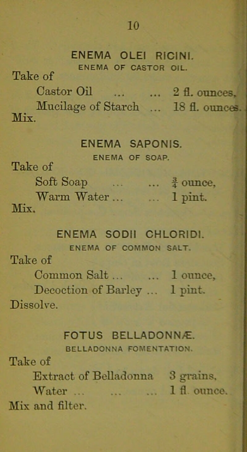 ENEMA OLEI RICINI. ENEMA OF CASTOR OIL. Take of Castor Oil ... ... 2 fl. ottnces. Mucilage of Starch ... 18 fl. ounces. Mis. ENEMA SAPONIS. ENEMA OF SOAP. Take of Soft Soap J ounce, Warm Water ... ... 1 pint. Mix. ENEMA SODII CHLORIDI. ENEMA OF COMMON SALT. Take of Common Salt 1 ounce. Decoction of Bai'ley ... 1 pint. Dissolve. FOTUS BELLADONN/E. BELLADONNA FOMENTATION. Take of Extract of Belladonna 3 grains. Water 1 fl ounce. Mix and filter.