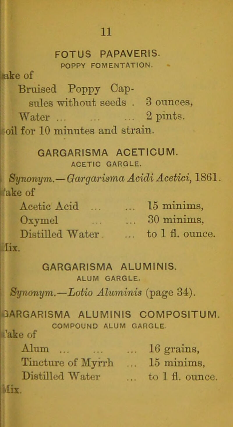 FOTUS PAPAVERIS. POPPY FOMENTATION. eke of Bruised Poppy Cap- sules without seeds . 3 ounces, Water 2 pints. toil for 10 minutes and strain. GARGARISMA ACETICUM. ACETIC GARGLE. Synonym.—Gargarisma Acidi Acetici, 1861. I'ake of Acetic Acid 15 minims, Oxymel 30 minims, Distilled Water ... to 1 fl. ounce. .lix. GARGARISMA ALUMINIS. ALUM GARGLE. Synonym.—Lotio Aluminis (page 31). GARGARISMA ALUMINIS COMPOSITUM. COMPOUND ALUM GARGLE. I’ake of Alum 16 grains, Tinctm-e of Myirh ... 15 minims. Distilled Water ... to 1 fl. ounce. «ix.
