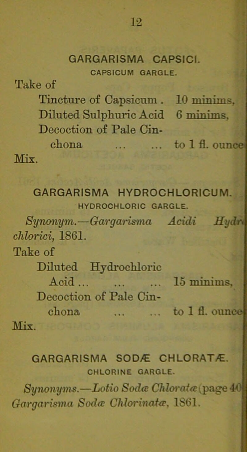 GARGARISMA CAPSICI. CAPSICUM GARGLE. Take of Tinctui’e of Capsicum . 10 minims. Diluted Sulphuric Acid 6 minims, Decoction of Pale Cin- chona to 1 fl. ounce Mix. GARGARISMA HYDROCHLORICUM. HYDROCHLORIC GARGLE. Synonym.—Gargarisnia Acidi Hydt> chlorici, 1861. Take of Diluted Hydrochloric Acid... ... ... 15 minims. Decoction of Pale Cin- chona to 1 fl. ounce Mix. GARGARISMA SOD/E CHLORAT/E. CHLORINE GARGLE. Synonyms.—Lotio Soda CAZo»•n/«^page 40 Gargarisma Soda Chlorinafa, 1861.